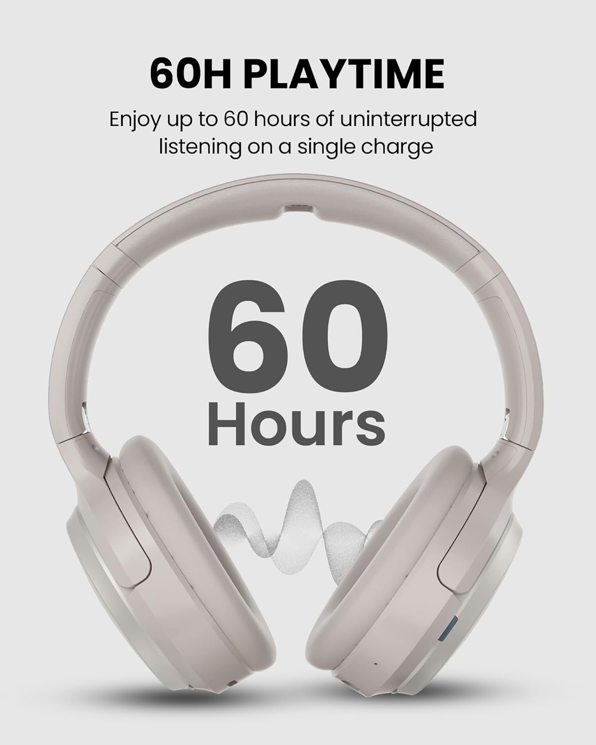 60H PLAYTIME  
Enjoy up to 60 hours of uninterrupted listening on a single charge  

60 Hours
