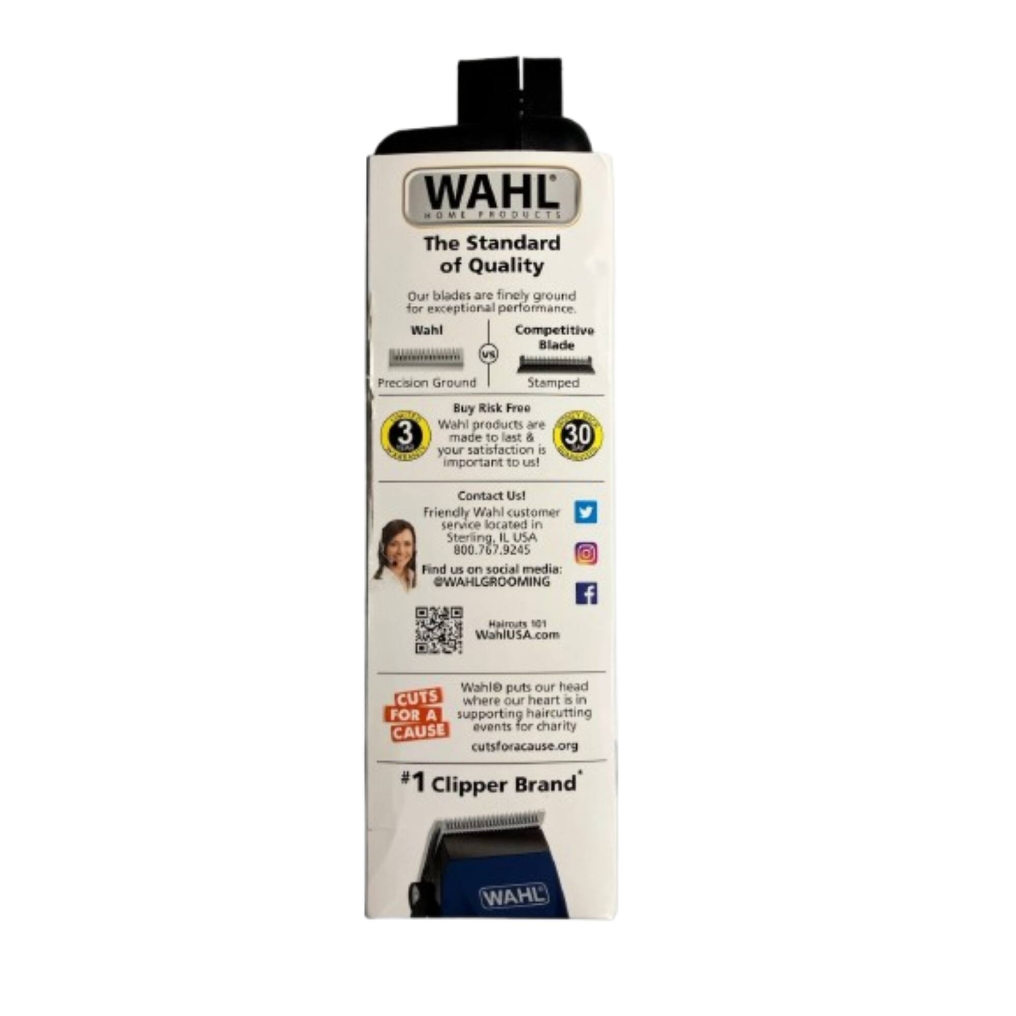 WAHL HOME PRODUCTS  
The Standard of Quality  
Our blades are finely ground for exceptional performance.  

Wahl Competitive Blade Vs Precision Ground Stamped  

Buy Risk Free  
Wahl products are made to last & your satisfaction is important to us!  

Contact Us!  
Friendly Wahl customer service located in Sterling, IL USA  
800.767.9245  

Find us on social media:  
@WAHLGROOMING  
WahlUSA.com  

Wahl puts our head CUTS where our heart is in  
FOR A supporting haircutting CAUSE events for charity  
cutsforacause.org  

#1 Clipper Brand WAHL  

---

WAHL  
The Standard of Quality  
Our blades are finely ground for exceptional performance.  

Wahl  
Precision Ground  
Competitive Blade  
Stamped  

Buy Risk Free  
Wahl products are made to last & your satisfaction is important to us!  

Contact Us!  
Friendly Wahl customer service located in Sterling, IL USA  
800.767.9245  

Find us on social media:  
@WAHLGROOMING  
WahlUSA.com  

CUTS FOR A CAUSE  
Wahl puts our head where our heart is in  
supporting haircutting