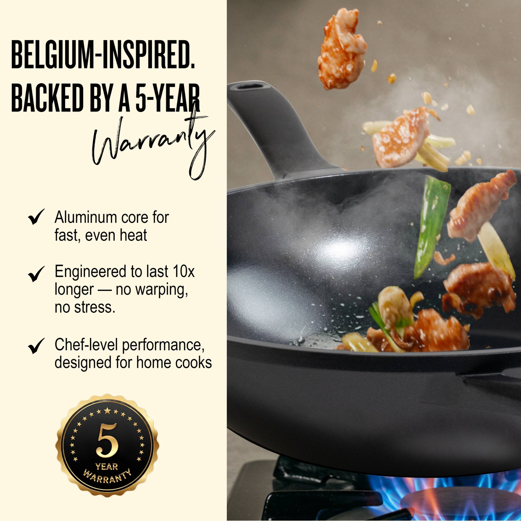BELGIUM-INSPIRED.  
BACKED BY A 5-YEAR WARRANTY

- Aluminum core for fast, even heat
- Engineered to last 10x longer — no warping, no stress.
- Chef-level performance, designed for home cooks

5 YEAR WARRANTY
