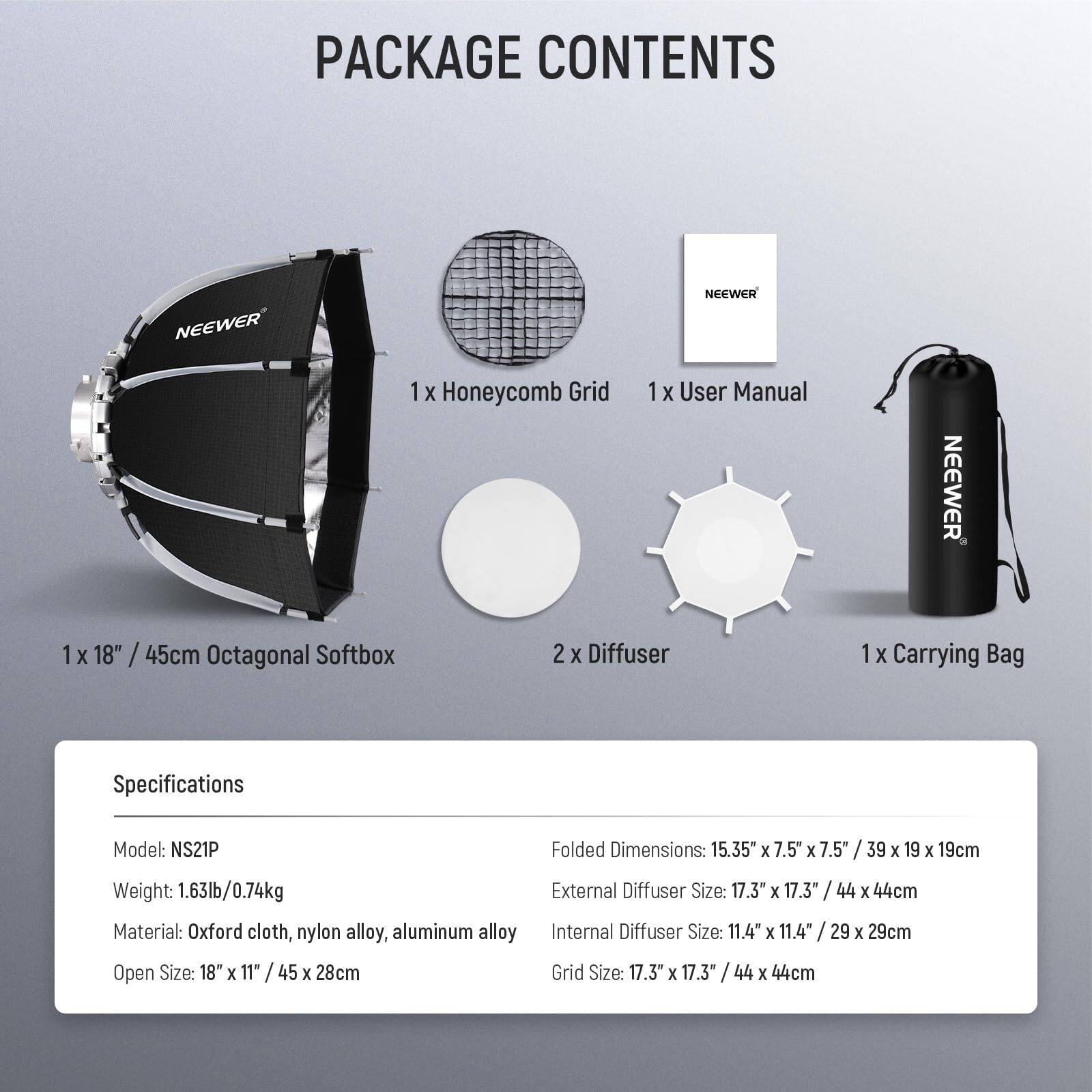 PACKAGE CONTENTS

- 1 x Honeycomb Grid
- 1 x User Manual
- 1 x 18" / 45cm Octagonal Softbox
- 2 x Diffuser
- 1 x Carrying Bag

Specifications

- Model: NS21P
- Weight: 1.63lb / 0.74kg
- Material: Oxford cloth, nylon alloy, aluminum alloy
- Open Size: 18" x 11" / 45 x 28cm
- Folded Dimensions: 15.35" x 7.5" x 7.5" / 39 x 19 x 19cm
- External Diffuser Size: 17.3" x 17.3" / 44 x 44cm
- Internal Diffuser Size: 11.4" x 11.4" / 29 x 29cm
- Grid Size: 17.3" x 17.3" / 44 x 44cm