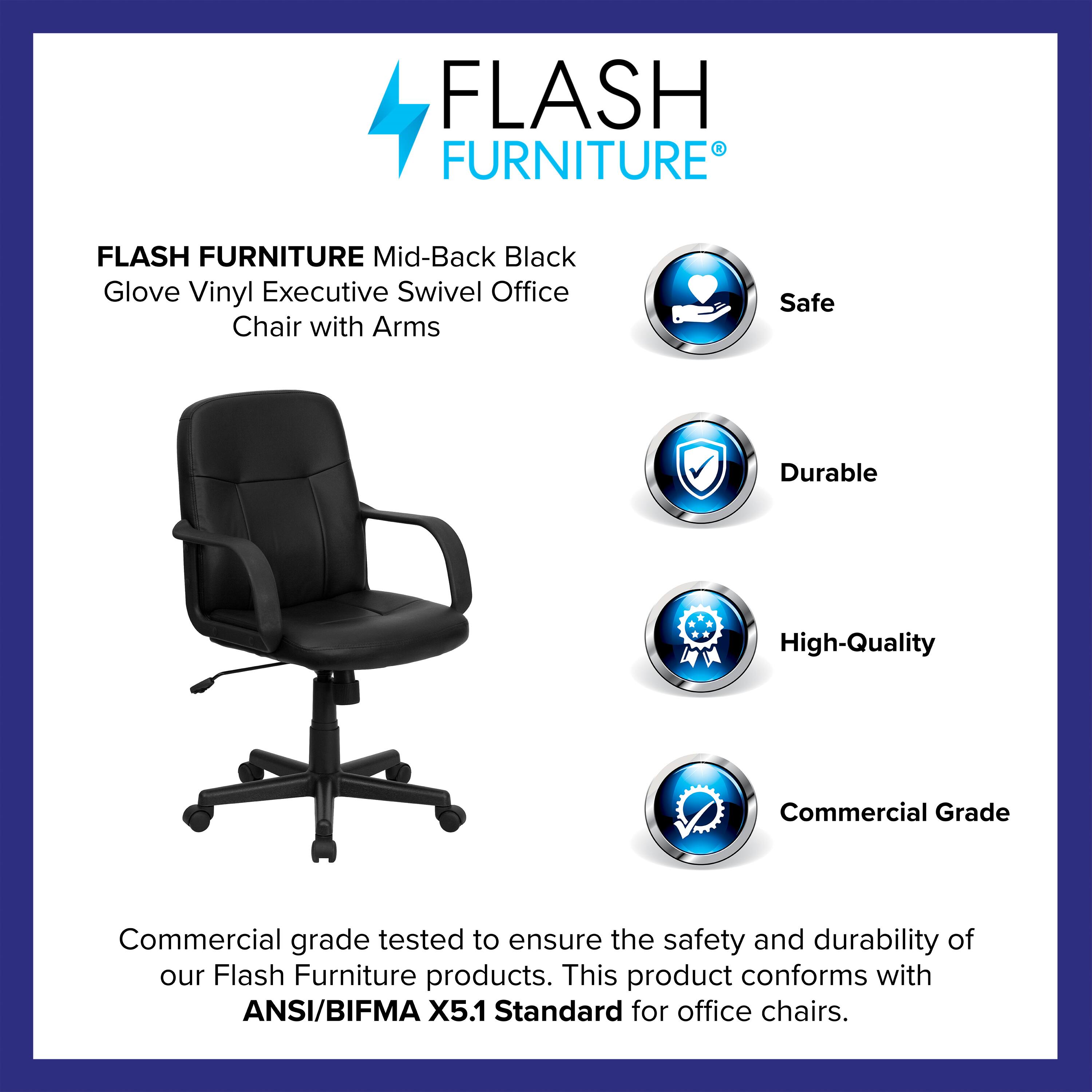 FLASH FURNITURE Mid-Back Black Glove Vinyl Executive Swivel Office Chair with Arms

Safe  
Durable  
High-Quality  
Commercial Grade

Commercial grade tested to ensure the safety and durability of our Flash Furniture products. This product conforms with ANSI/BIFMA X5.1 Standard for office chairs.