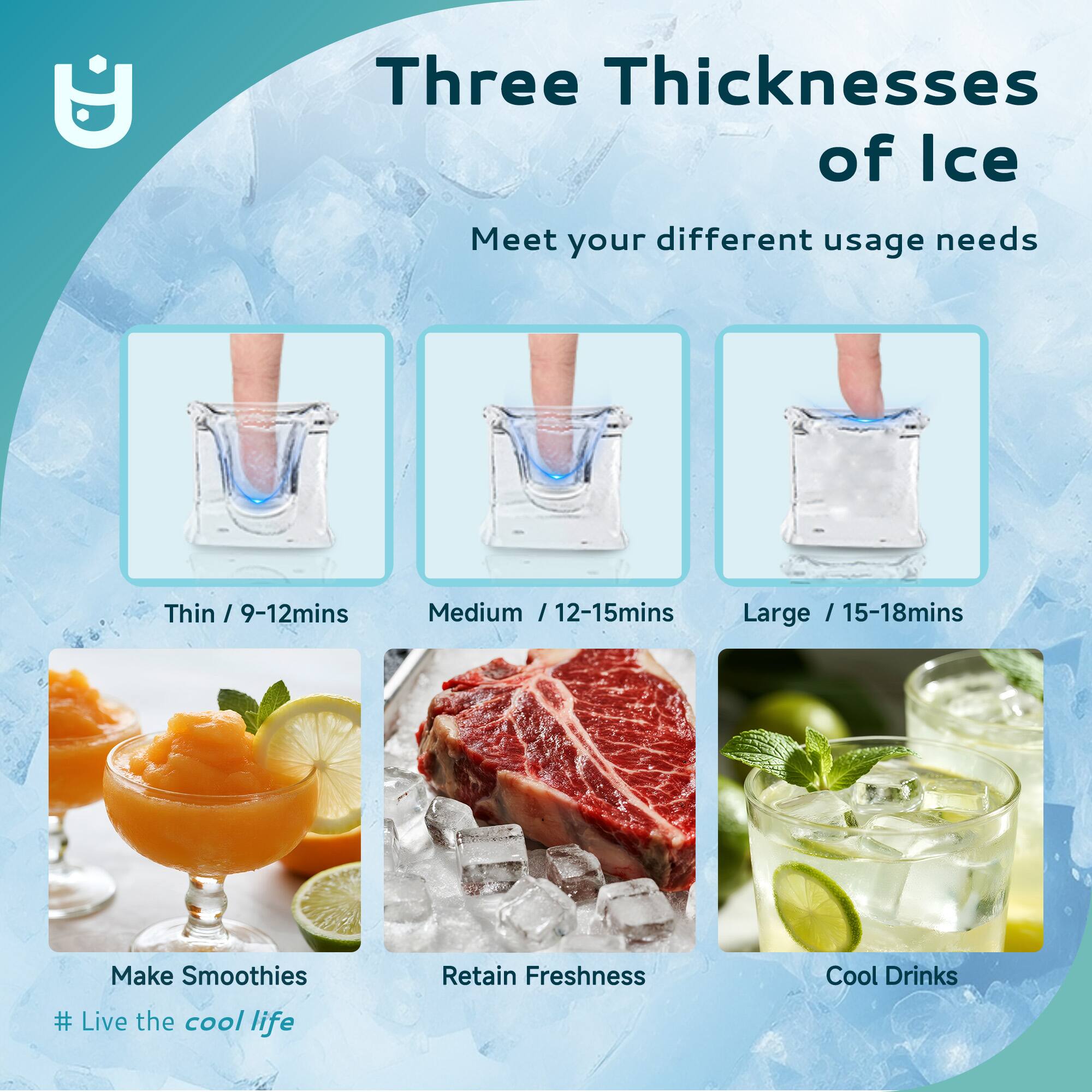 Three Thicknesses of Ice  
Meet your different usage needs  

Thin / 9-12mins  
Medium / 12-15mins  
Large / 15-18mins  

Make Smoothies  
Retain Freshness  
Cool Drinks  

# Live the cool life