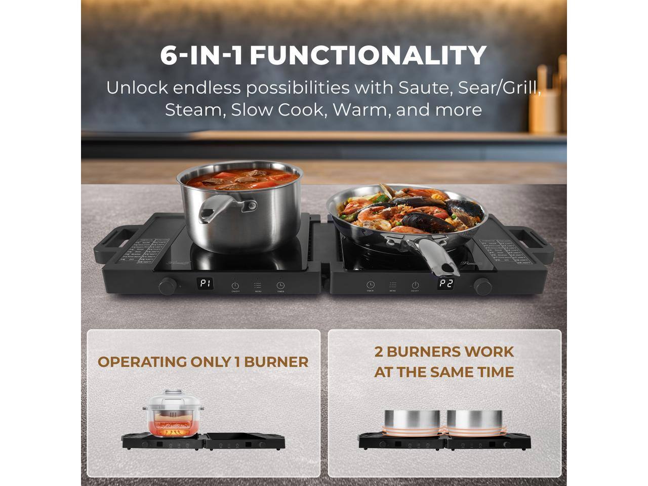 6-IN-1 FUNCTIONALITY  
Unlock endless possibilities with Saute, Sear/Grill, Steam, Slow Cook, Warm, and more  

OPERATING ONLY 1 BURNER  
2 BURNERS WORK AT THE SAME TIME