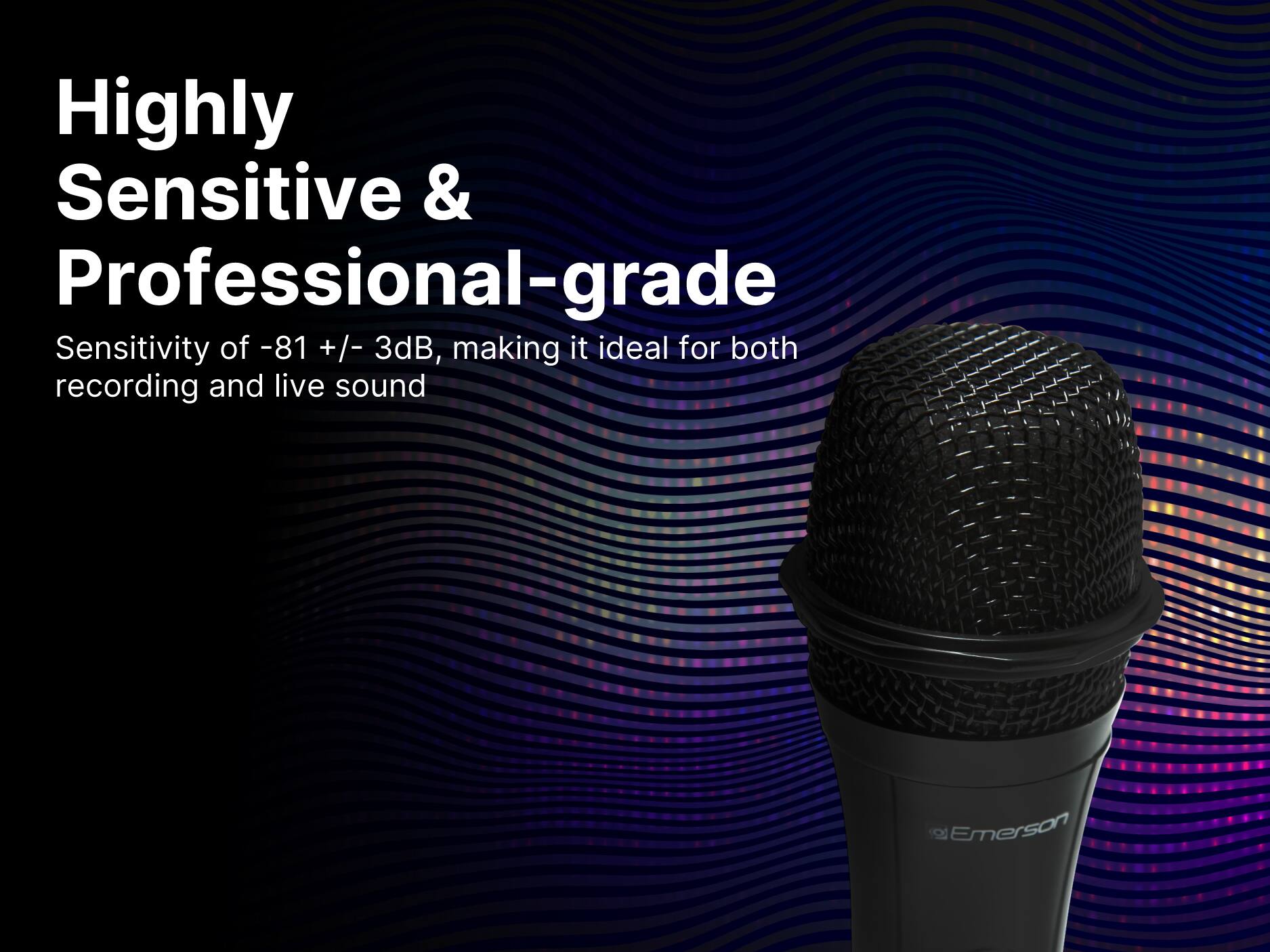Highly Sensitive & Professional-grade

Sensitivity of -81 +/- 3dB, making it ideal for both recording and live sound

Emerson