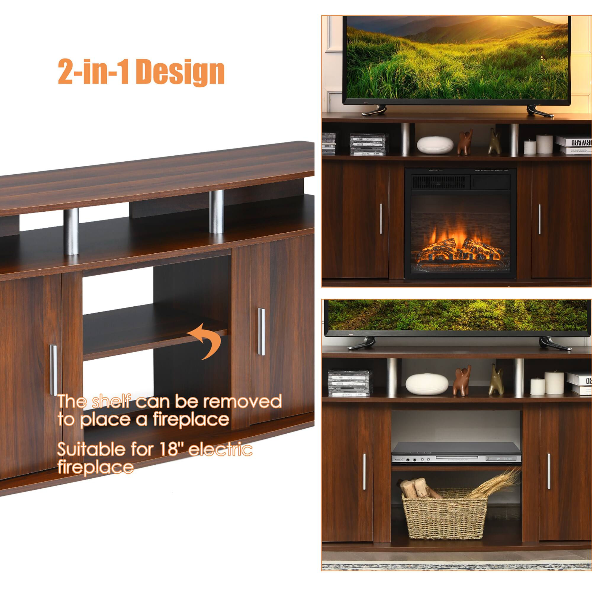 2-in-1 Design

The shelf can be removed to place a fireplace Suitable for 18" electric fireplace