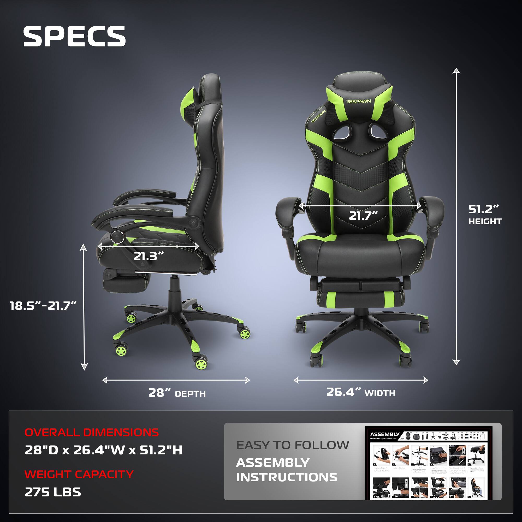 **SPECS**

- **HEIGHT:** 51.2"
- **WIDTH:** 26.4"
- **DEPTH:** 28"
- **ARMREST HEIGHT:** 21.7"
- **ARMREST WIDTH:** 21.3"
- **SEAT HEIGHT ADJUSTMENT:** 18.5" - 21.7"

**OVERALL DIMENSIONS**
- 28"D x 26.4"W x 51.2"H

**WEIGHT CAPACITY**
- 275 LBS

**EASY TO FOLLOW ASSEMBLY INSTRUCTIONS**
