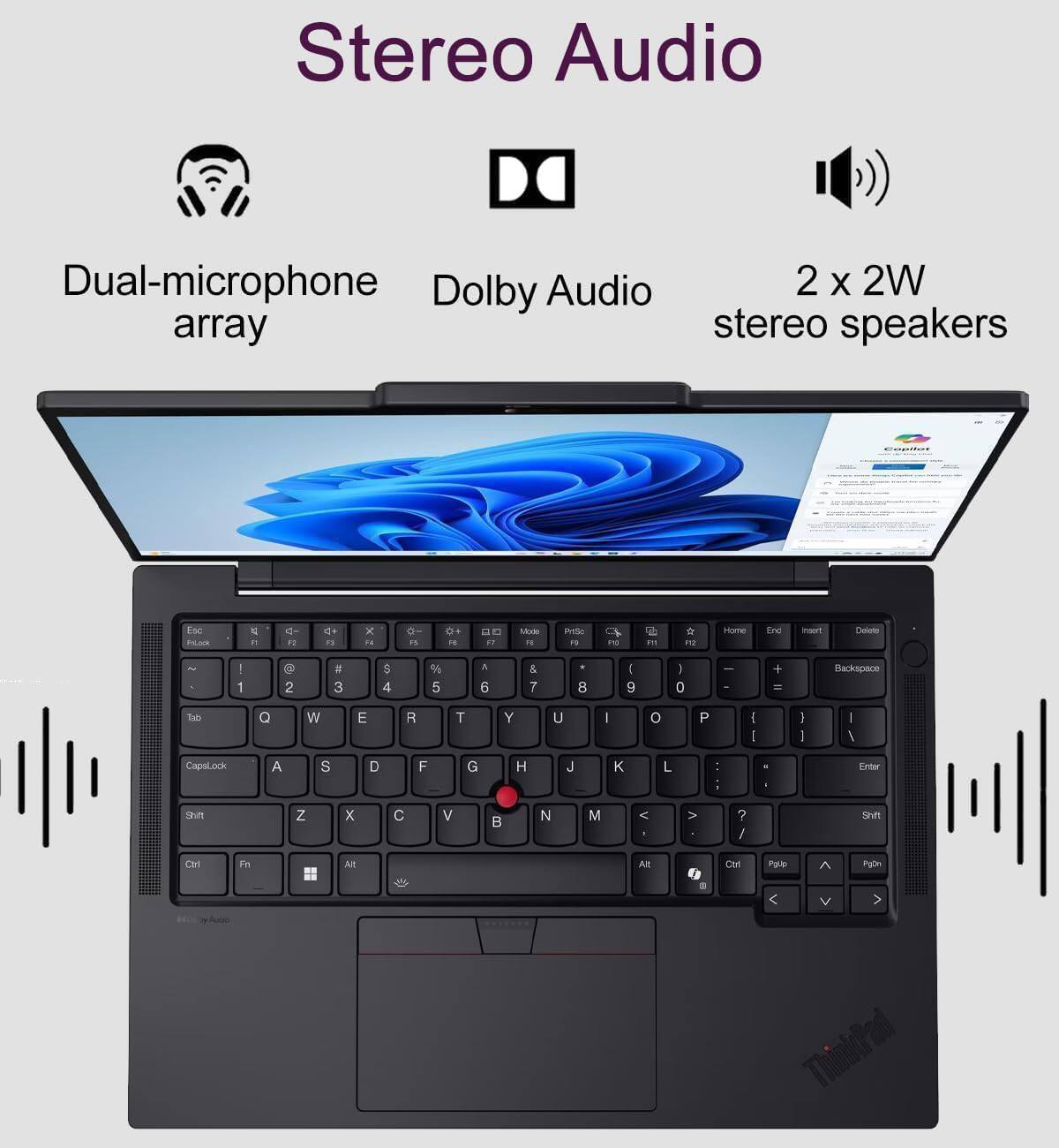 Stereo Audio

Dual-microphone Dolby Audio 2 x 2W array stereo speakers

Esc PsLock
4 it
d- F2
<+ F3
X 11
11
0+ RE
17
Mode FI
PrtSc FS
PO
PM
FO
Home
End
Insert
Delete
! 1
@ 2
# 3
$ 4
% 5
^ 6
& 7
8
( 9
: 0
+ =
Backspace
dell
Q
W
E
R
T
Y
U
|
0
P
| I
I I
I /
CapsLock
A
S
D
F
G
H
J
K
L
: :
I
Enter
Shift
Z
X
C
V

N
M
<
>
? /
Shift
Ctrl
Fn
Alt
Alt
Ctrl
PgUp
PgDn
0
V
ThinkPad