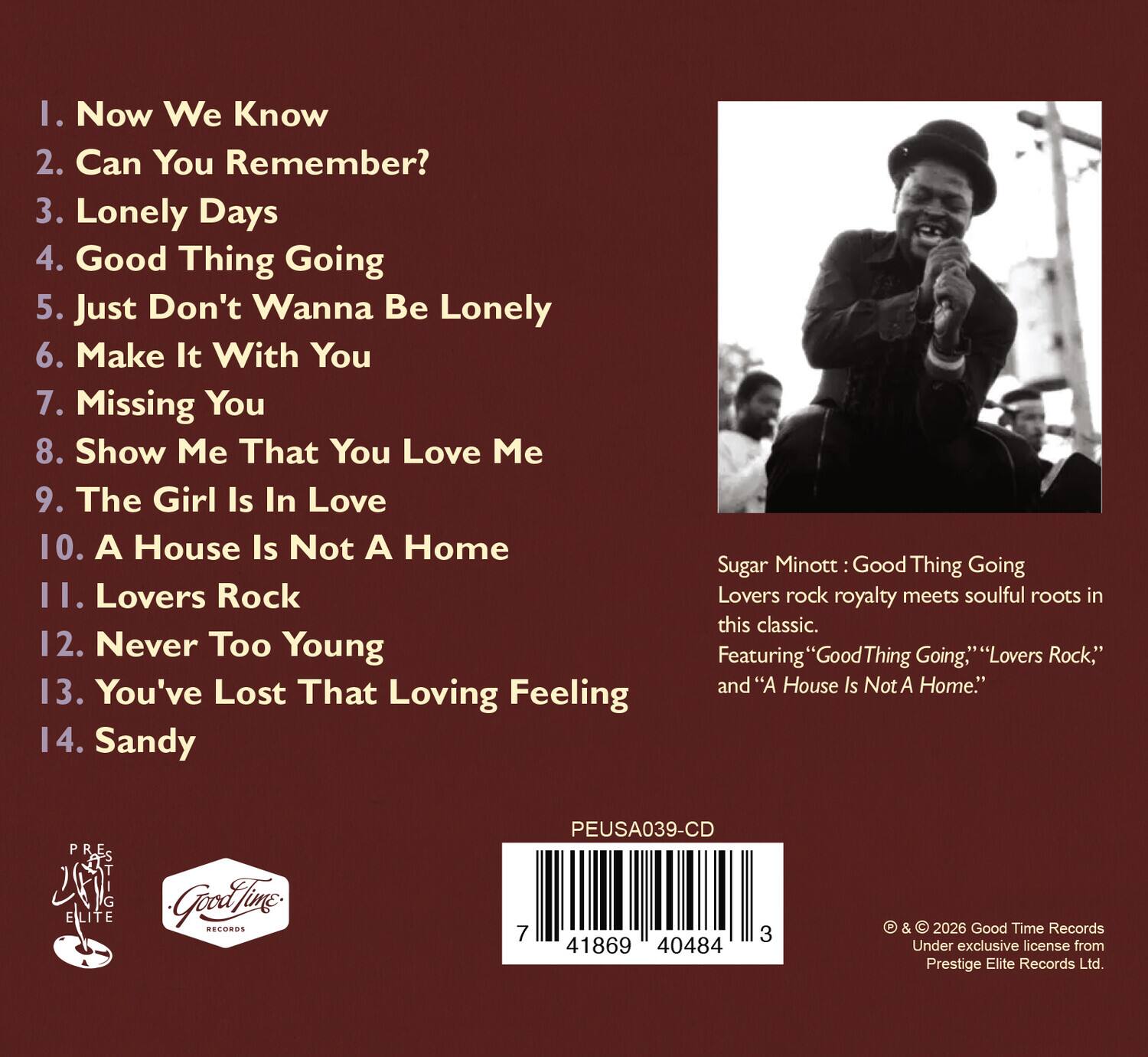 1. Now We Know  
2. Can You Remember?  
3. Lonely Days  
4. Good Thing Going  
5. Just Don't Wanna Be Lonely  
6. Make It With You  
7. Missing You  
8. Show Me That You Love Me  
9. The Girl Is In Love  
10. A House Is Not A Home  
11. Lovers Rock  
12. Never Too Young  
13. You've Lost That Loving Feeling  
14. Sandy  

Sugar Minott: Good Thing Going  
Lovers rock royalty meets soulful roots in this classic.  
Featuring "Good Thing Going," "Lovers Rock," and "A House Is Not A Home."  

P.R.E.S  
G ELITE  
Good Time Records  
PEUSA039-CD  
7 3 41869 40484 3  

© & © 2026 Good Time Records  
Under exclusive license from Prestige Elite Records Ltd.