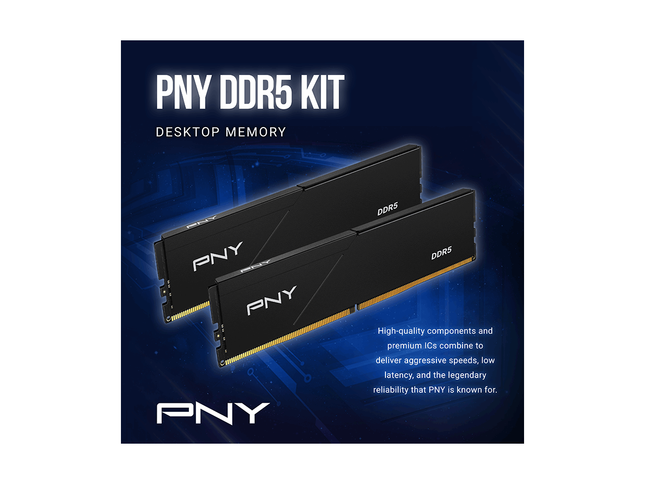 PNY DDR5 KIT DESKTOP MEMORY

PNY PNY PNY PNY PNY

DDR5 DDR5

High-quality components and premium ICs combine to deliver aggressive speeds, low latency, and the legendary reliability that PNY is known for.