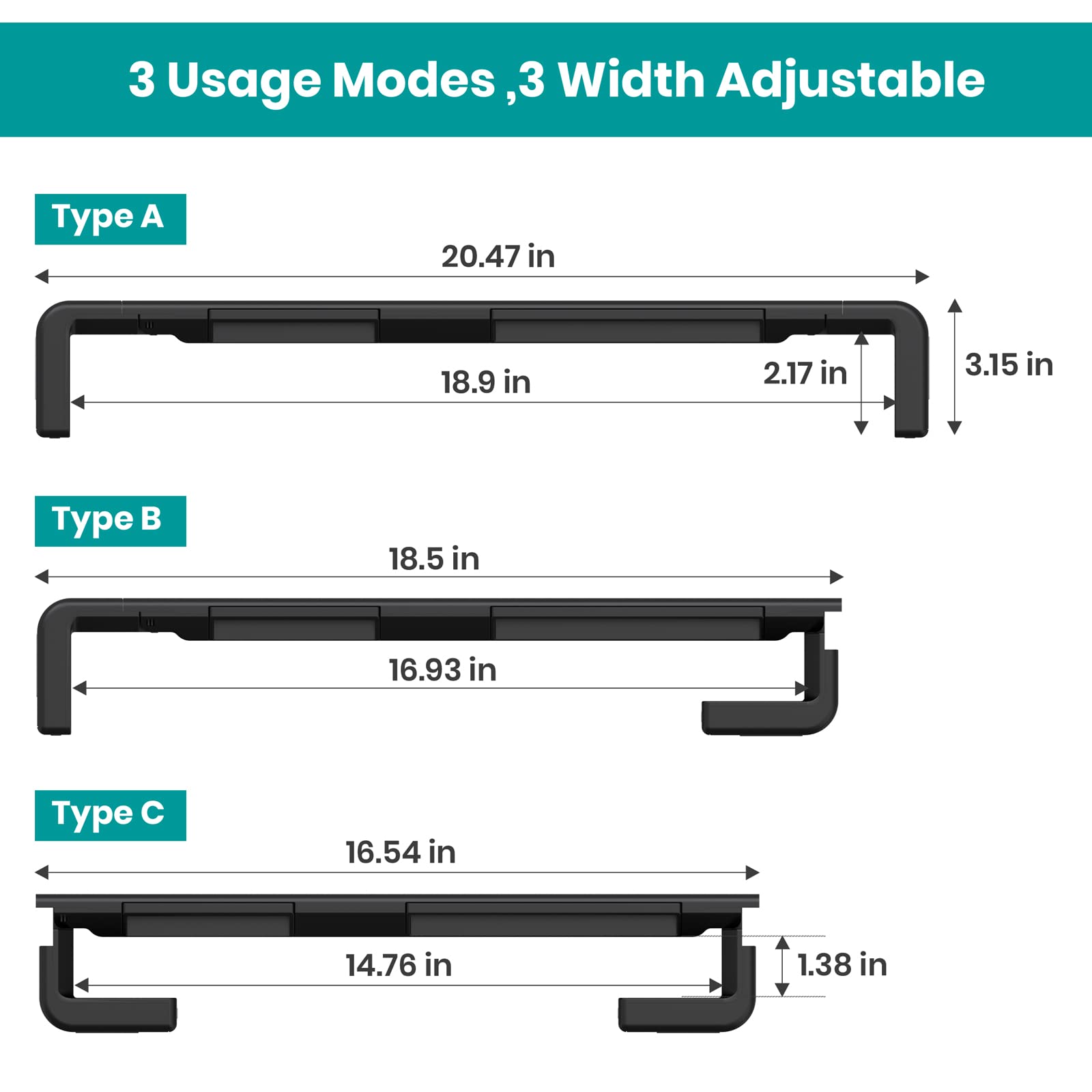 3 Usage Modes, 3 Width Adjustable

Type A
- 20.47 in
- 18.9 in
- 2.17 in
- 3.15 in

Type B
- 18.5 in
- 16.93 in

Type C
- 16.54 in
- 14.76 in
- 1.38 in