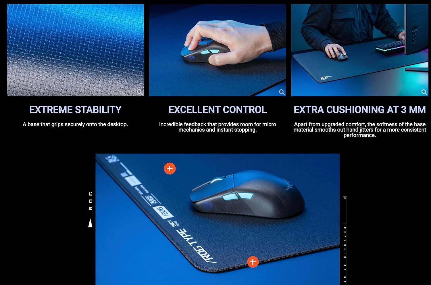 EXTREME STABILITY  
A base that grips securely onto the desktop.

EXCELLENT CONTROL  
Incredible feedback that provides room for micro mechanics and instant stopping.

EXTRA CUSHIONING AT 3 MM  
Apart from upgraded comfort, the softness of the base material smooths out hand jitters for a more consistent performance.

+ ROG 205 BODY TYPE / ROG REPUBLIC
