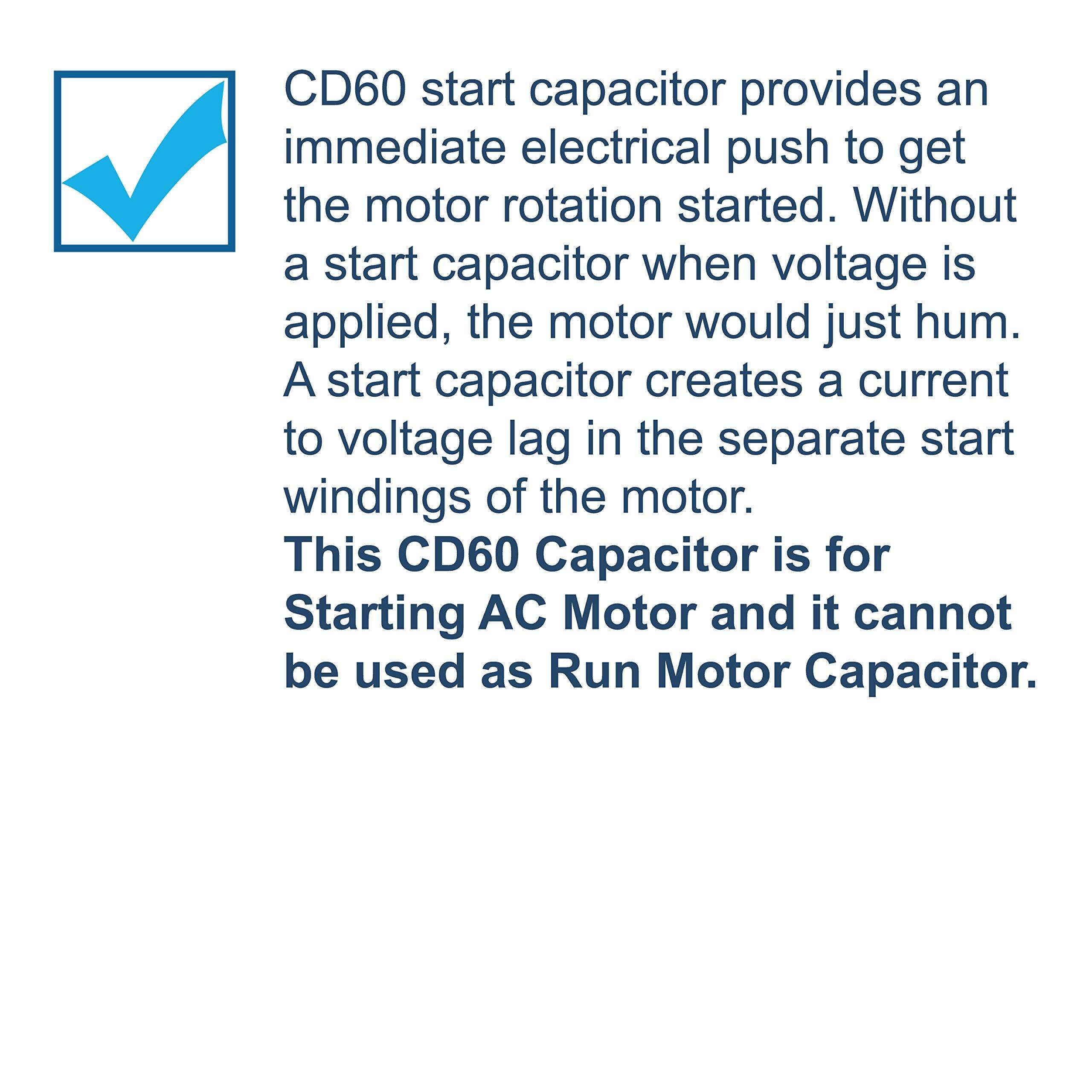 CD60 start capacitor provides an immediate electrical push to get the motor rotation started. Without a start capacitor when voltage is applied, the motor would just hum. A start capacitor creates a current to voltage lag in the separate start windings of the motor. This CD60 Capacitor is for Starting AC Motor and it cannot be used as Run Motor Capacitor.