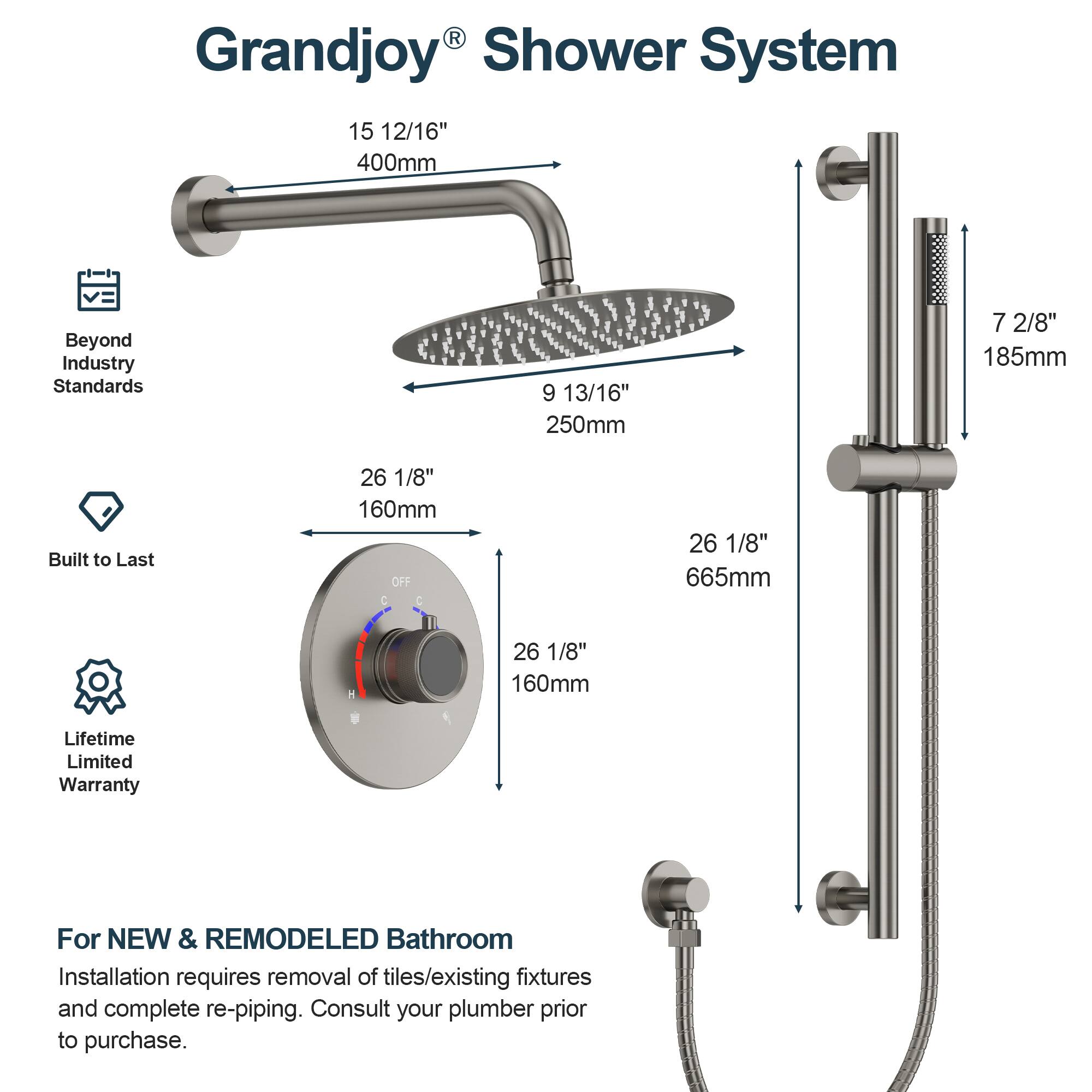 Grandjoy Shower System

15 12/16" 400mm  
9 13/16" 250mm  
7 2/8" 185mm  
26 1/8" 160mm  
26 1/8" 665mm  
26 1/8" 160mm  

Beyond Industry Standards  
Built to Last  
Lifetime Limited Warranty  

For NEW & REMODELED Bathroom  
Installation requires removal of tiles/existing fixtures and complete re-piping. Consult your plumber prior to purchase.