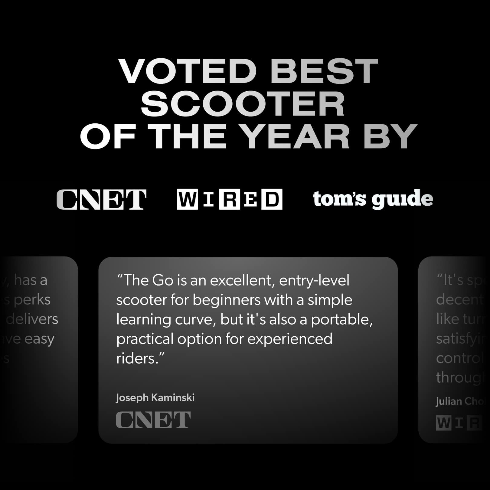 VOTED BEST SCOOTER OF THE YEAR BY CNET WIRED tom's guide / has a s perks delivers ve easy s "The Go is an excellent, entry-level scooter for beginners with a simple learning curve, but it's also a portable, practical option for experienced riders." Joseph Kaminski CNET "It's sp decent like turn satisfyir control througl Julian Cho