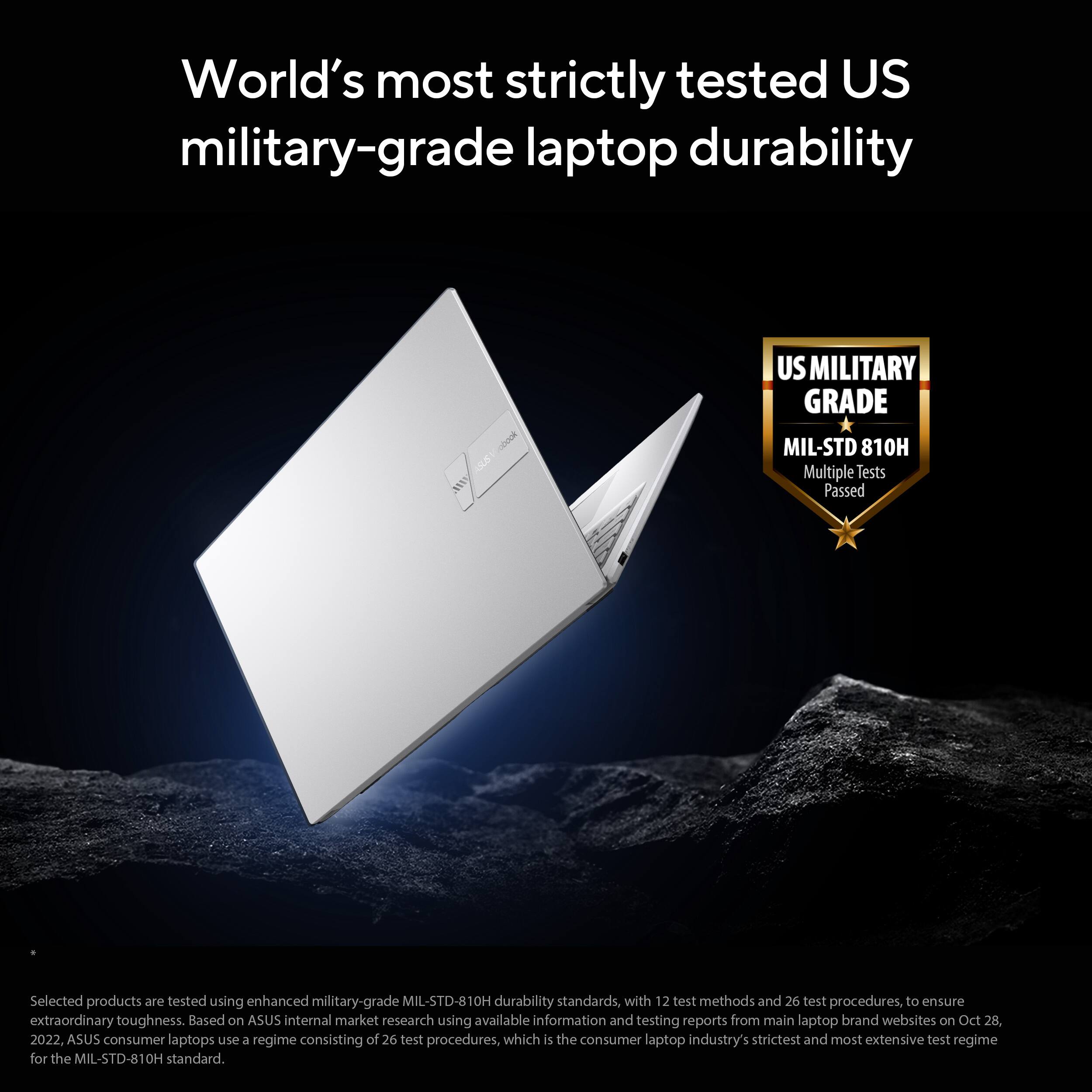 World's most strictly tested US military-grade laptop durability

US MILITARY GRADE MIL-STD 810H

Multiple Tests Passed

Selected products are tested using enhanced military-grade MIL-STD-810H durability standards, with 12 test methods and 26 test procedures, to ensure extraordinary toughness. Based on ASUS internal market research using available information and testing reports from main laptop brand websites on Oct 28, 2022. ASUS consumer laptops use a regime consisting of 26 test procedures, which is the consumer laptop industry's strictest and most extensive test regime for the MIL-STD-810H standard.
