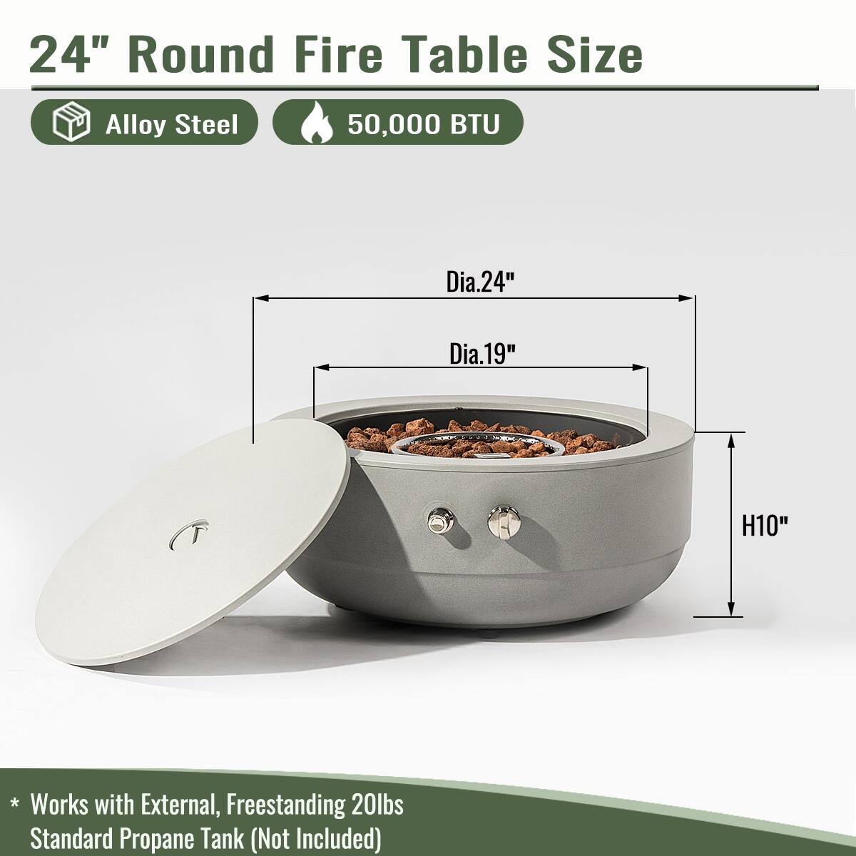 24" Round Fire Table Size  
Alloy Steel  
50,000 BTU  

Dia. 24"  
Dia. 19"  
H 10"  

* Works with External, Freestanding 20lbs Standard Propane Tank (Not Included)