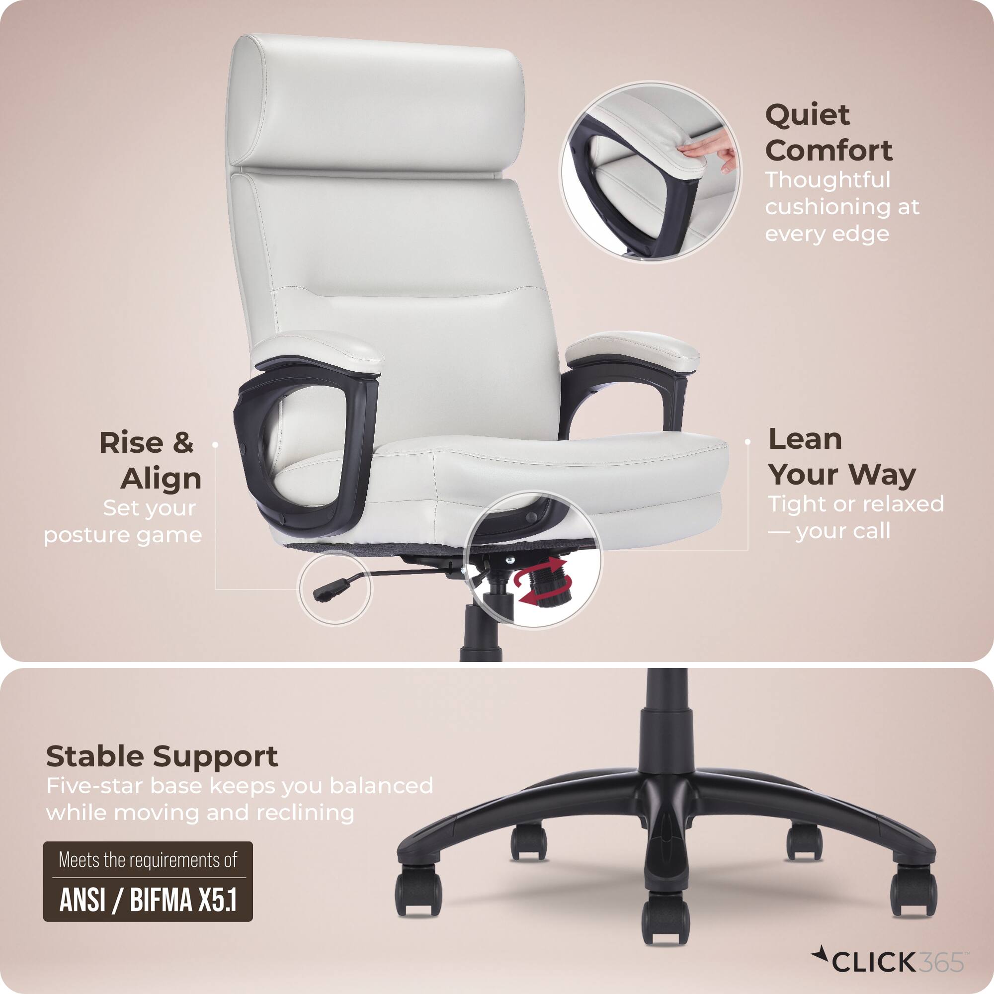 Quiet Comfort  
Thoughtful cushioning at every edge  

Rise & Align  
Set your posture game  

Lean Your Way  
Tight or relaxed - your call  

Stable Support  
Five-star base keeps you balanced while moving and reclining  

Meets the requirements of ANSI / BIFMA X5.1  

CLICK365