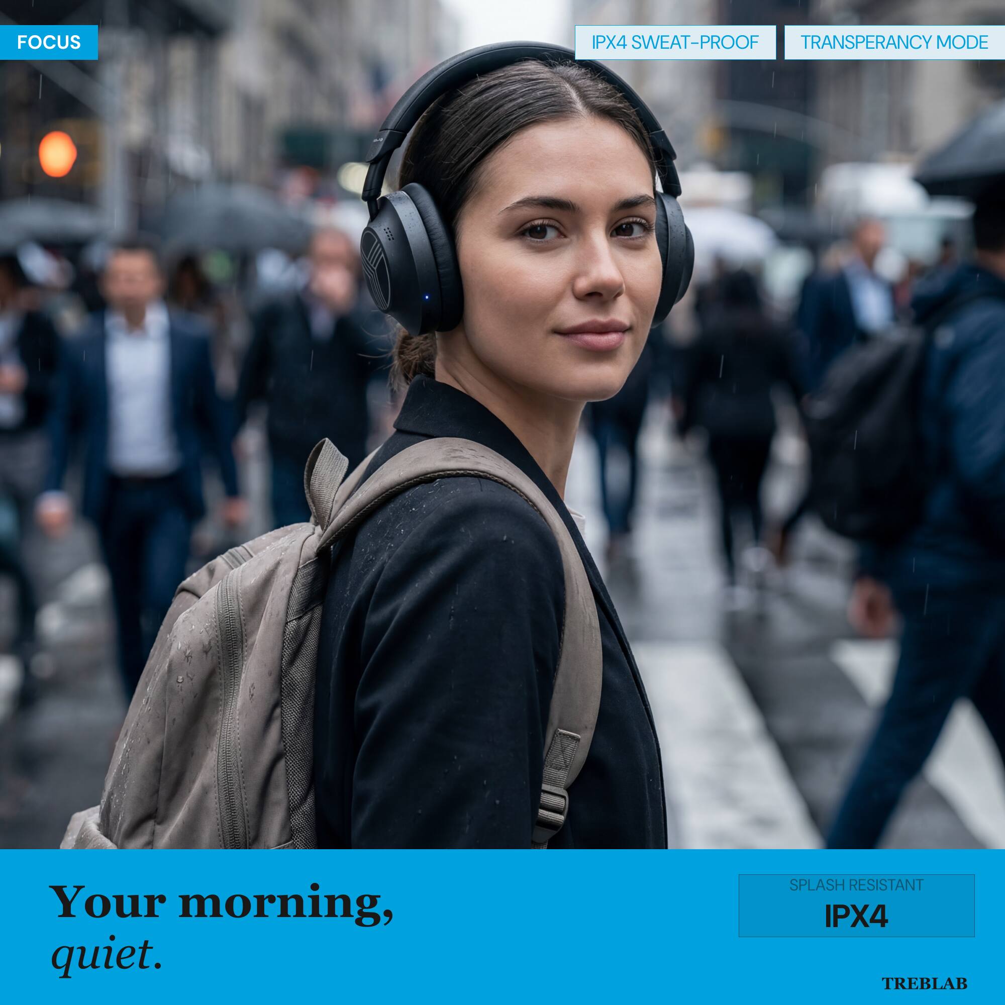 FOCUS

IPX4 SWEAT-PROOF

TRANSPARENCY MODE

Your morning, quiet.

SPLASH RESISTANT IPX4

TREBLAB
