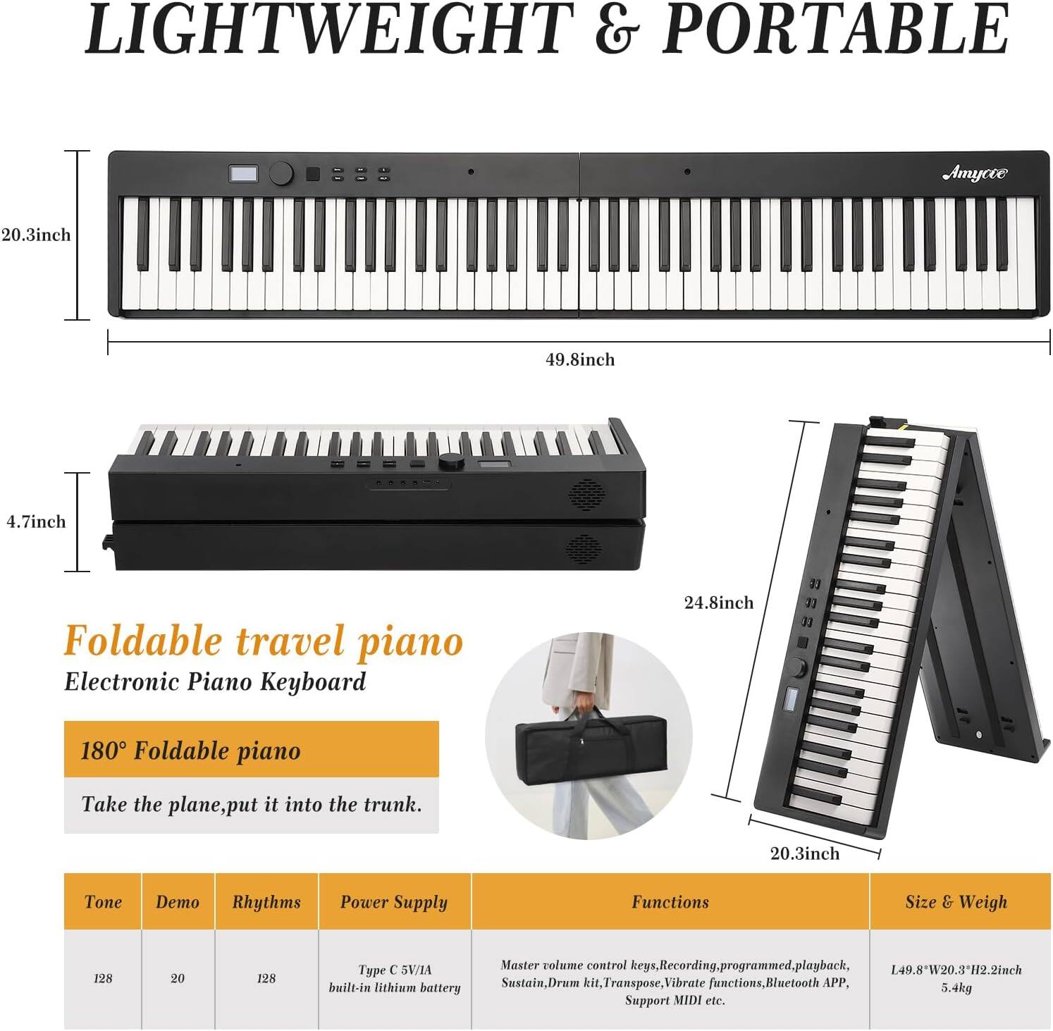 LIGHTWEIGHT & PORTABLE

Foldable travel piano Electronic Piano Keyboard

180° Foldable piano
Take the plane, put it into the trunk.

Tone | Demo | Rhythms | Power Supply
128 | 20 | 128 | Type C 5V/1A built-in lithium battery

Functions
Master volume control keys, Recording, programmed playback, Sustain, Drum kit, Transpose, Vibrate functions, Bluetooth APP, Support MIDI etc.

Size & Weigh
149.8W x 20.3H x 2.2inch
5.4kg

20.3inch | 49.8inch | 4.7inch | 24.8inch