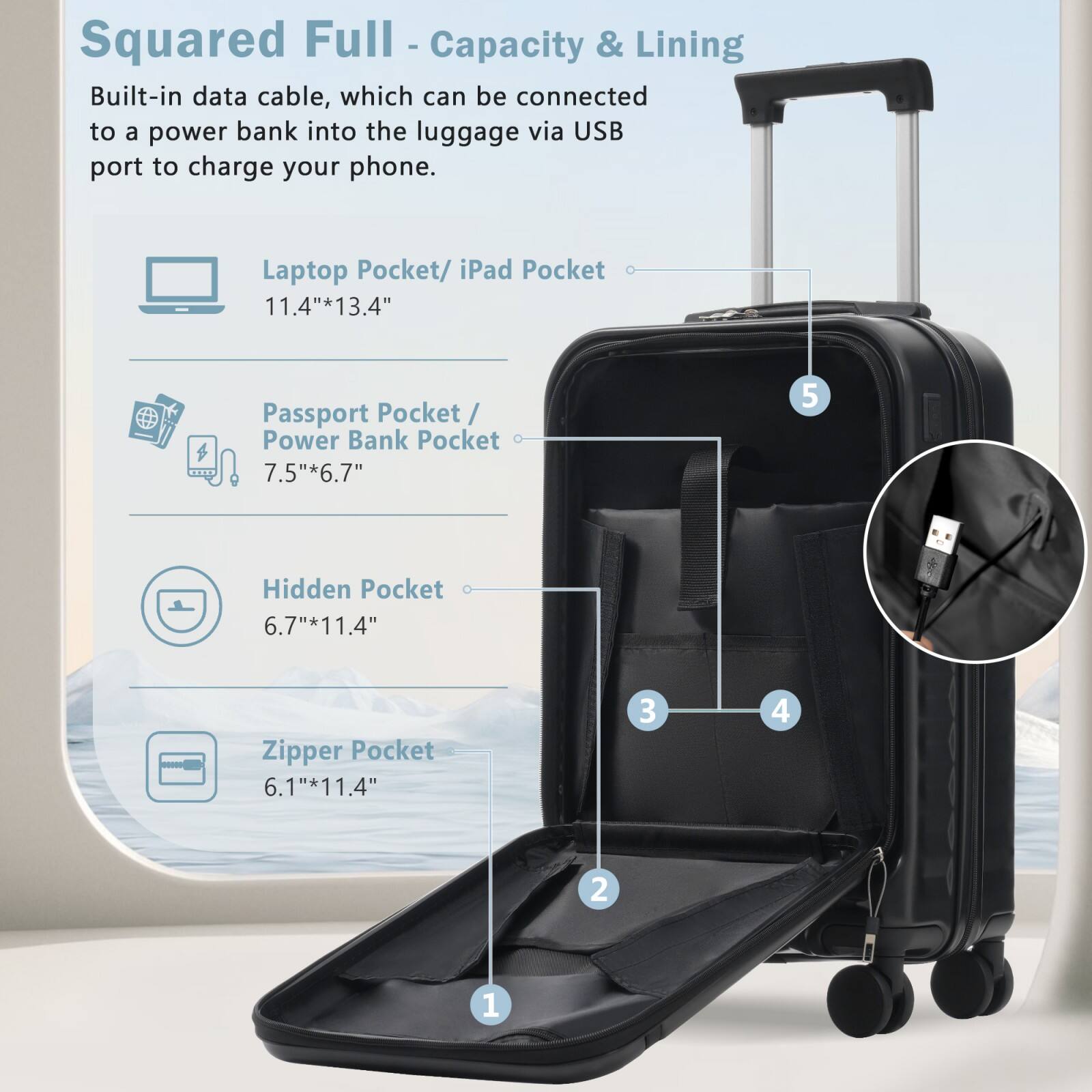 Squared Full - Capacity & Lining

Built-in data cable, which can be connected to a power bank into the luggage via USB port to charge your phone.

- Laptop Pocket/ iPad Pocket: 11.4" x 13.4"
- Passport Pocket/ Power Bank Pocket: 7.5" x 6.7"
- Hidden Pocket: 6.7" x 11.4"
- Zipper Pocket: 6.1" x 11.4"