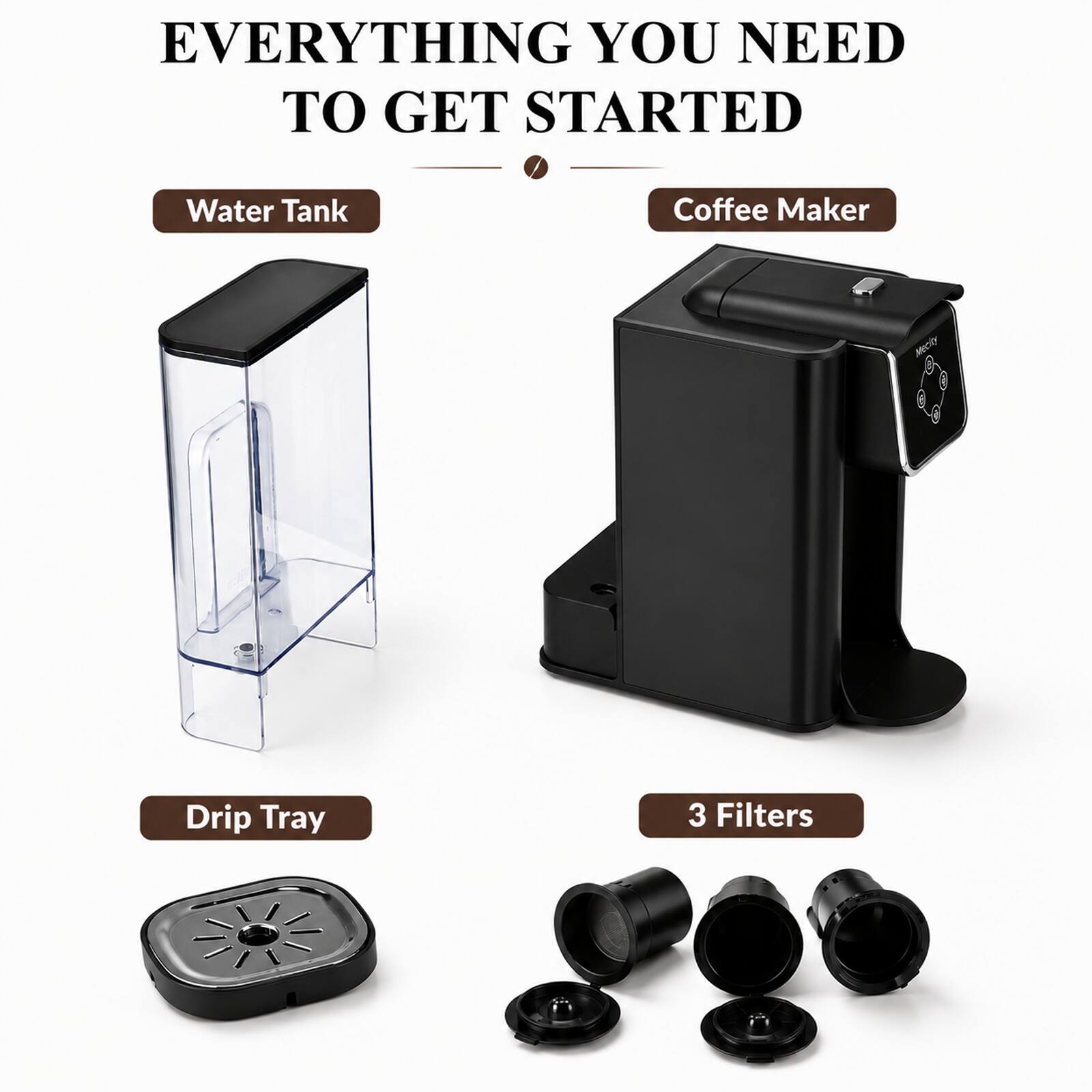 EVERYTHING YOU NEED TO GET STARTED

- Water Tank
- Coffee Maker
- Drip Tray
- 3 Filters