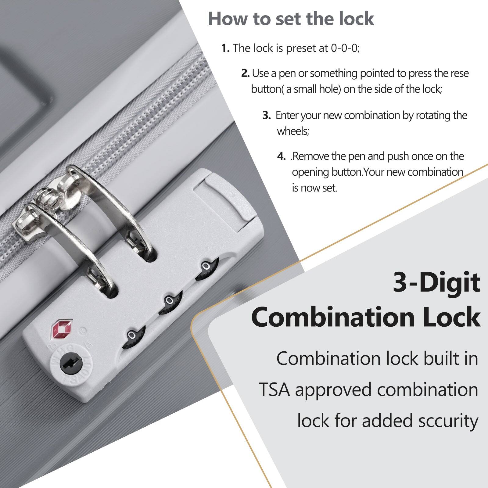 How to set the lock

1. The lock is preset at 0-0-0;
2. Use a pen or something pointed to press the reset button (a small hole) on the side of the lock;
3. Enter your new combination by rotating the wheels;
4. Remove the pen and push once on the opening button. Your new combination is now set.

3-Digit Combination Lock

Combination lock built in TSA approved combination lock for added security