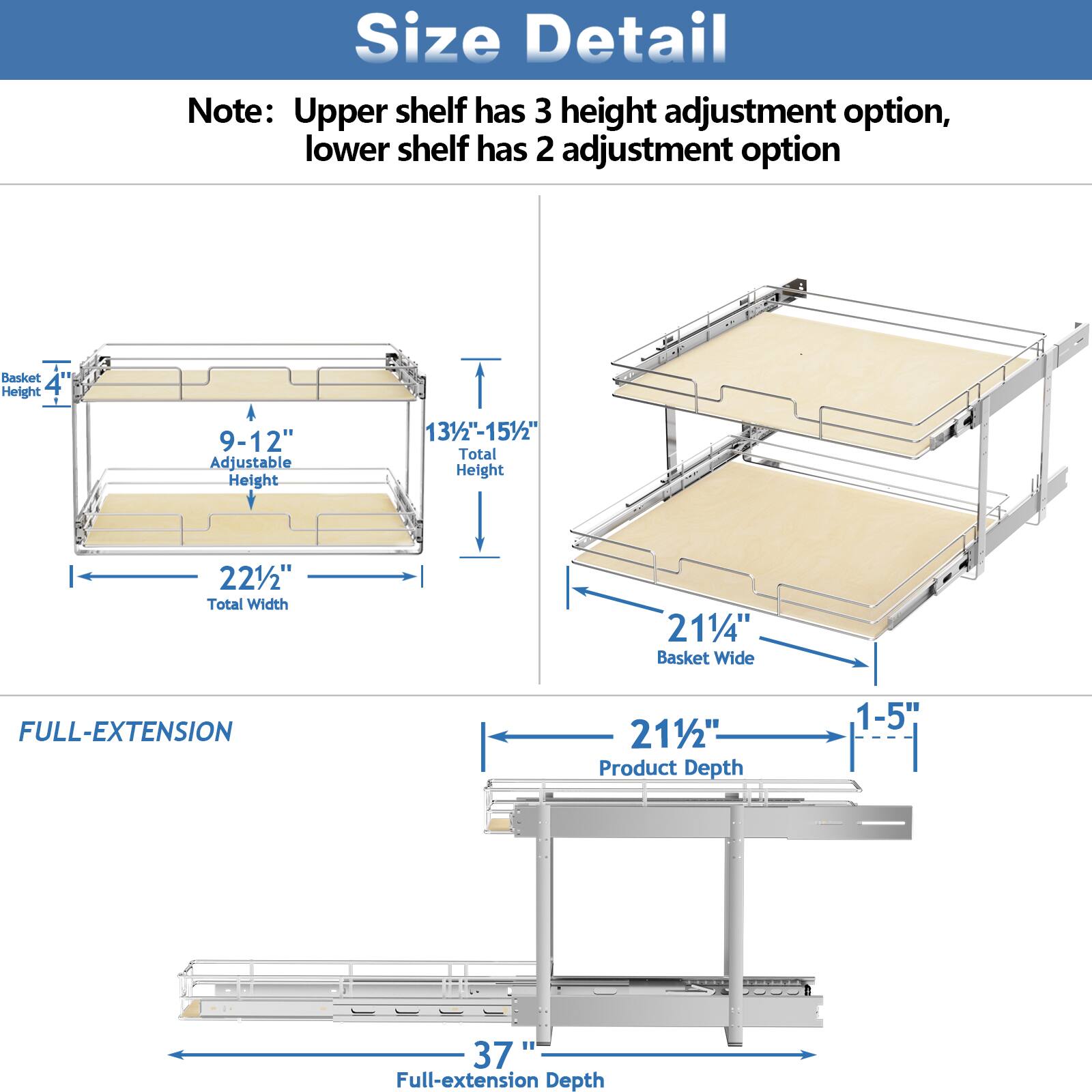 Size Detail
Note: Upper shelf has 3 height adjustment option, lower shelf has 2 adjustment option
Basket Height 4"
Adjustable Height 9-12"
Total Height 131/2"-151/2"
Total Width 221/2"
Basket Wide 211/4"
FULL-EXTENSION 211/2"
Product Depth 1-5"
Full-extension Depth 37"