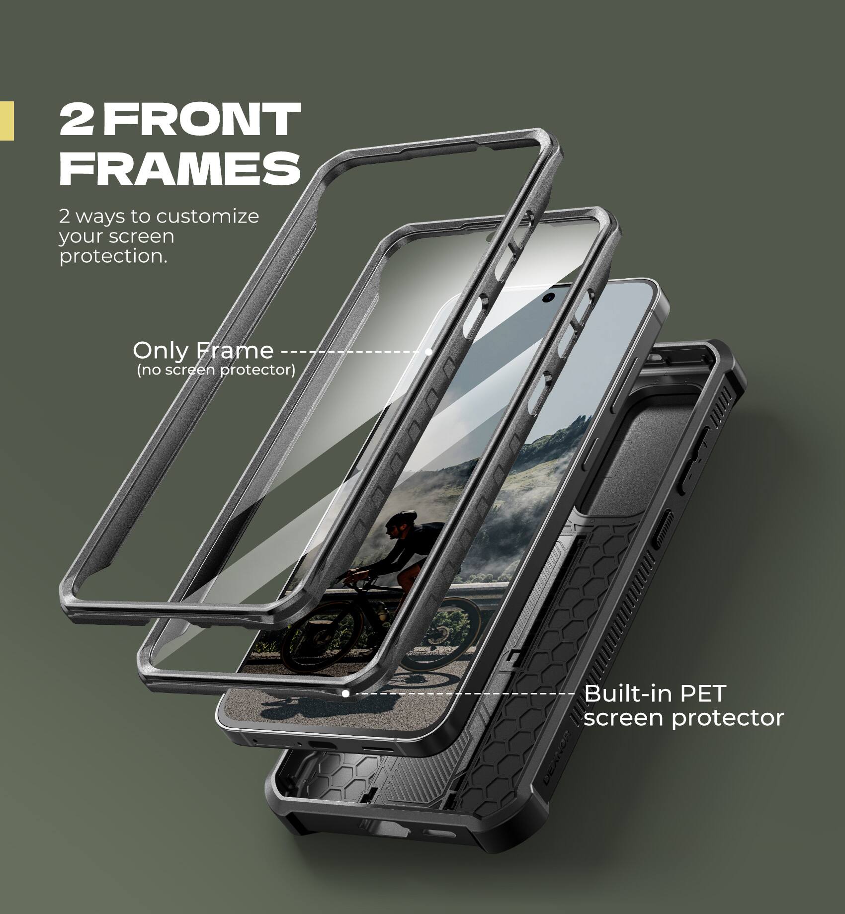 2 FRONT FRAMES

2 ways to customize your screen protection.

Only Frame (no screen protector)

Built-in PET screen protector