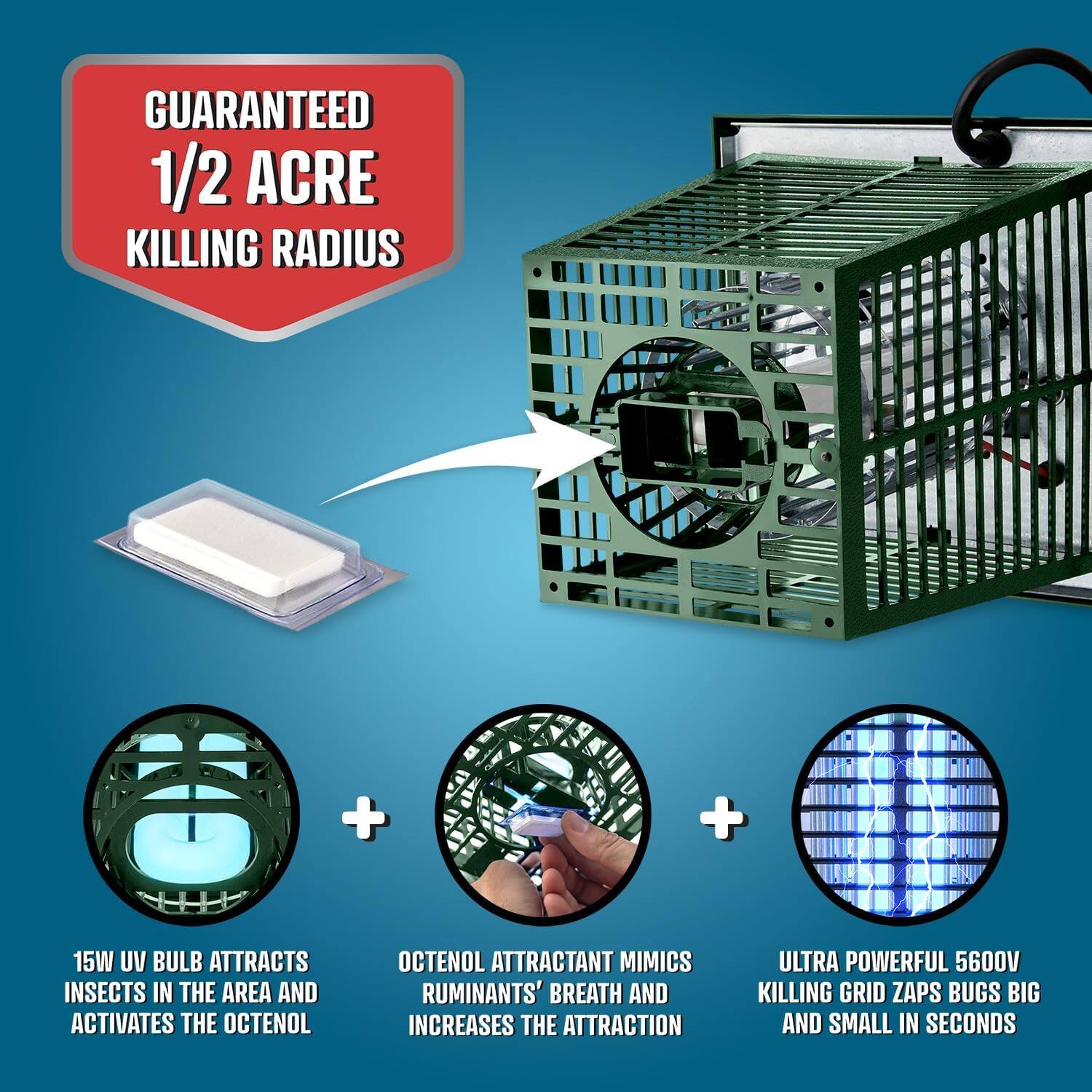 GUARANTEED 1/2 ACRE KILLING RADIUS

15W UV BULB ATTRACTS INSECTS IN THE AREA AND ACTIVATES THE OCTENOL

OCTENOL ATTRACTANT MIMICS RUMINANTS' BREATH AND INCREASES THE ATTRACTION

ULTRA POWERFUL 5600V KILLING GRID ZAPS BUGS BIG AND SMALL IN SECONDS