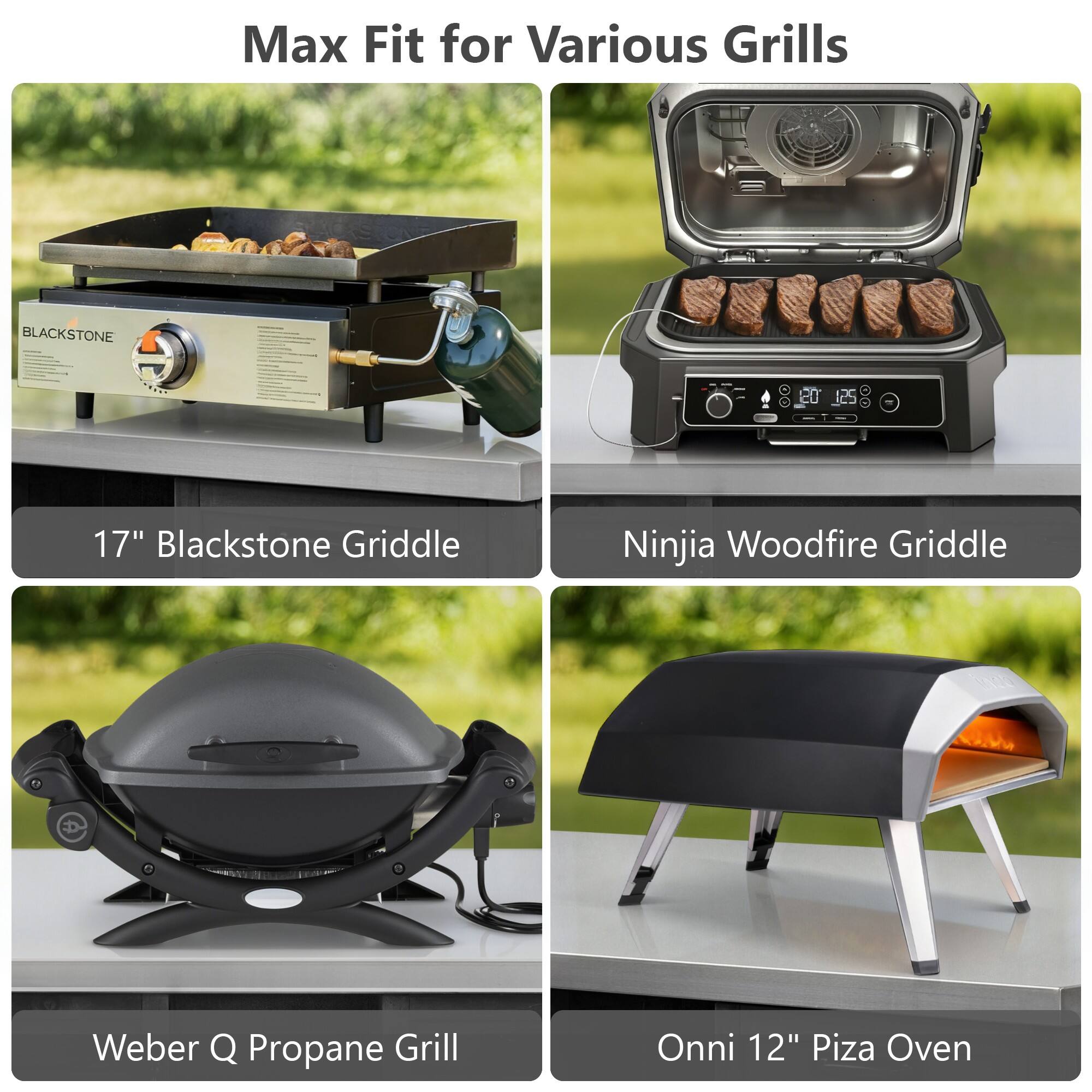 Max Fit for Various Grills

17" Blackstone Griddle

Ninja Woodfire Griddle

Weber Q Propane Grill

Onni 12" Pizza Oven