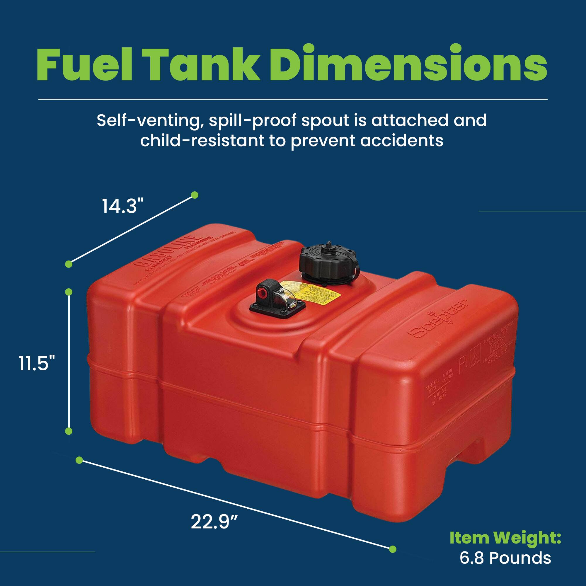 Fuel Tank Dimensions

Self-venting, spill-proof spout is attached and child-resistant to prevent accidents

11.5" x 14.3" x 22.9"

Item Weight: 6.8 Pounds