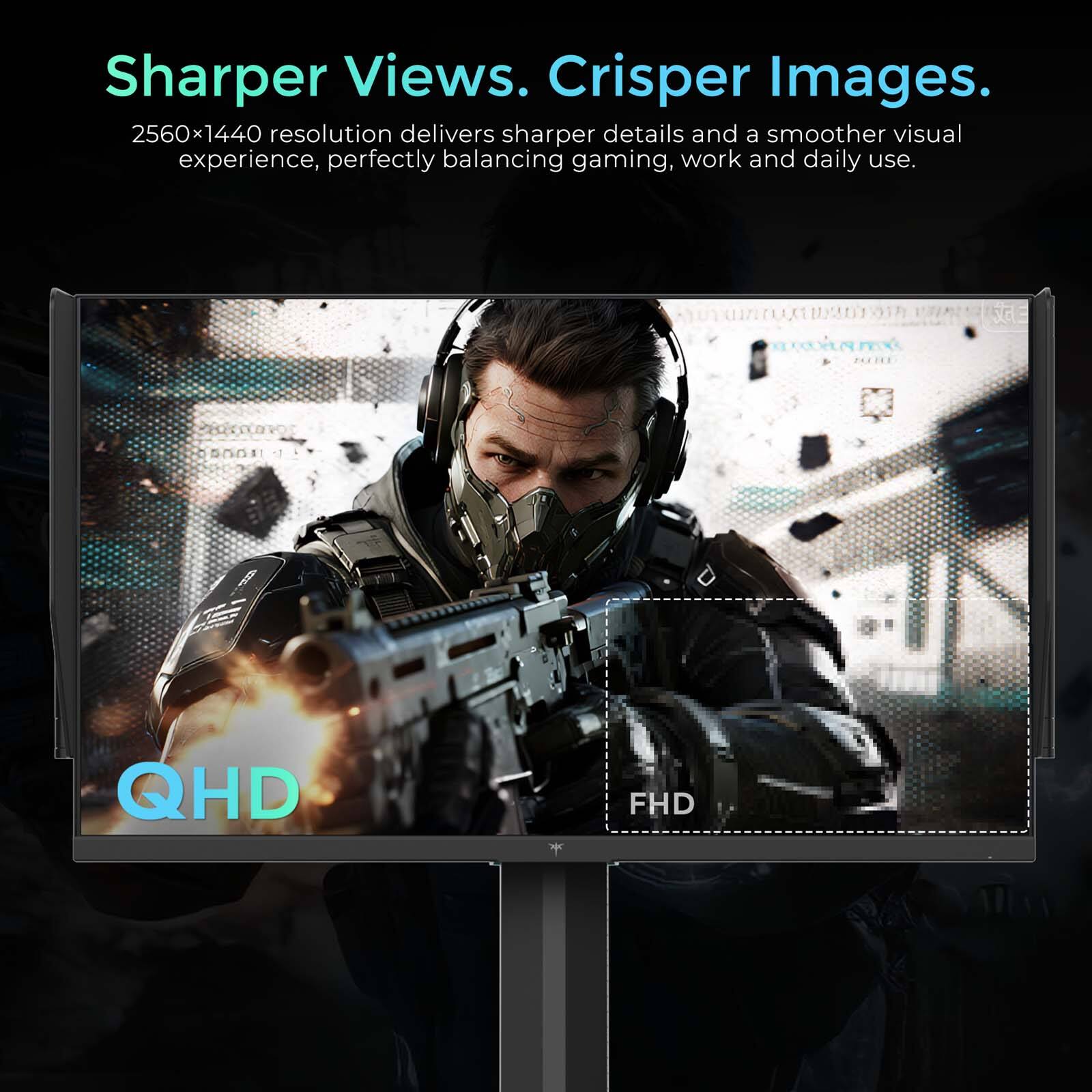 Sharper Views. Crisper Images.  
2560x1440 resolution delivers sharper details and a smoother visual experience, perfectly balancing gaming, work and daily use.  
QHD FHD