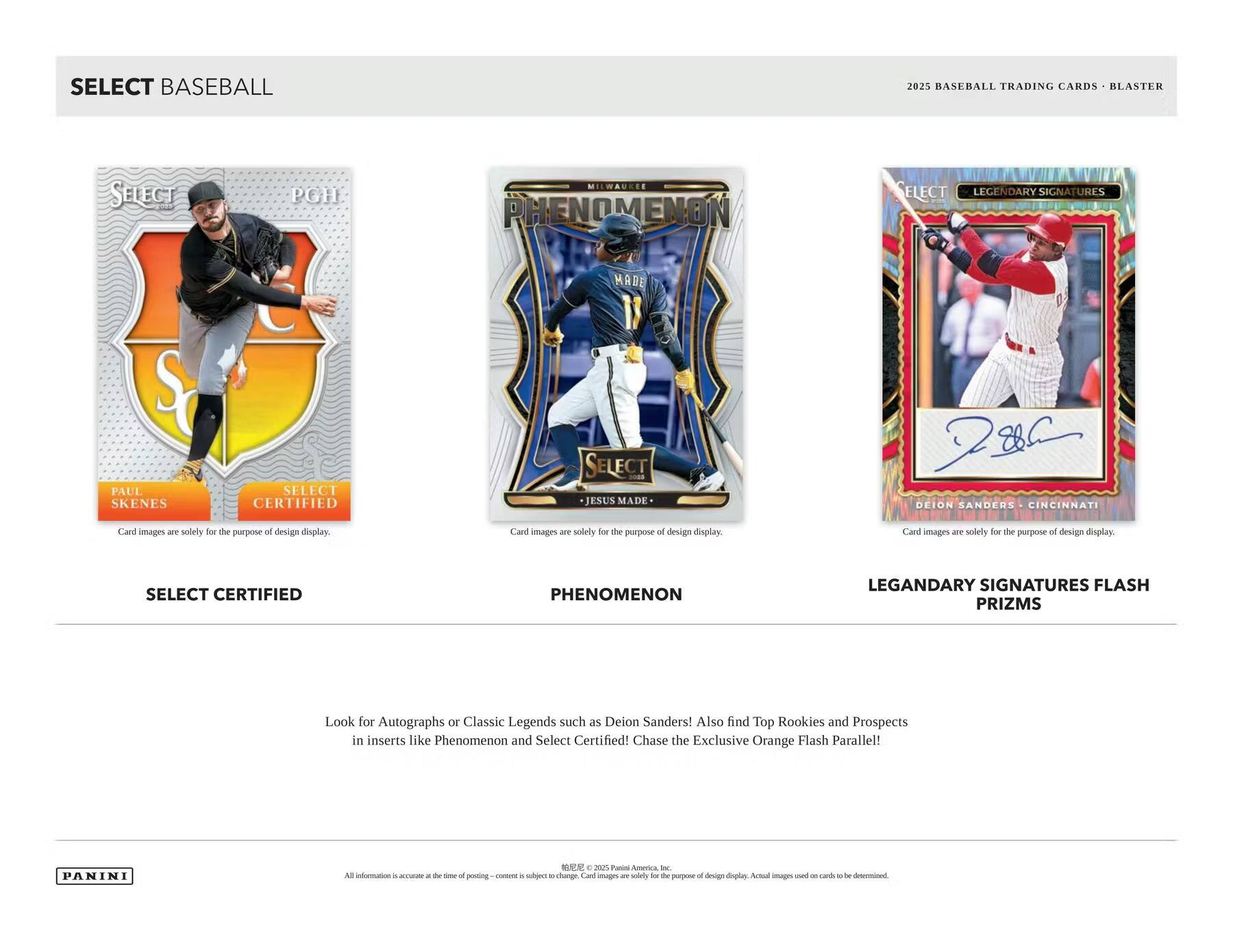 SELECT BASEBALL

2025 BASEBALL TRADING CARDS - BLASTER

SELECT CERTIFIED  
PAUL SKENES  
Card images are solely for the purpose of design display.

PHENOMENON  
JESUS MADE  
Card images are solely for the purpose of design display.

LEGENDARY SIGNATURES FLASH PRIZMS  
DEION SANDERS - CINCINNATI  
Card images are solely for the purpose of design display.

Look for Autographs or Classic Legends such as Deion Sanders! Also find Top Rookies and Prospects in inserts like Phenomenon and Select Certified! Chase the Exclusive Orange Flash Parallel!

PANINI

All information is accurate at the time of posting - content is subject to change. Card images are solely for the purpose of design display. Actual images used on cards to be determined.