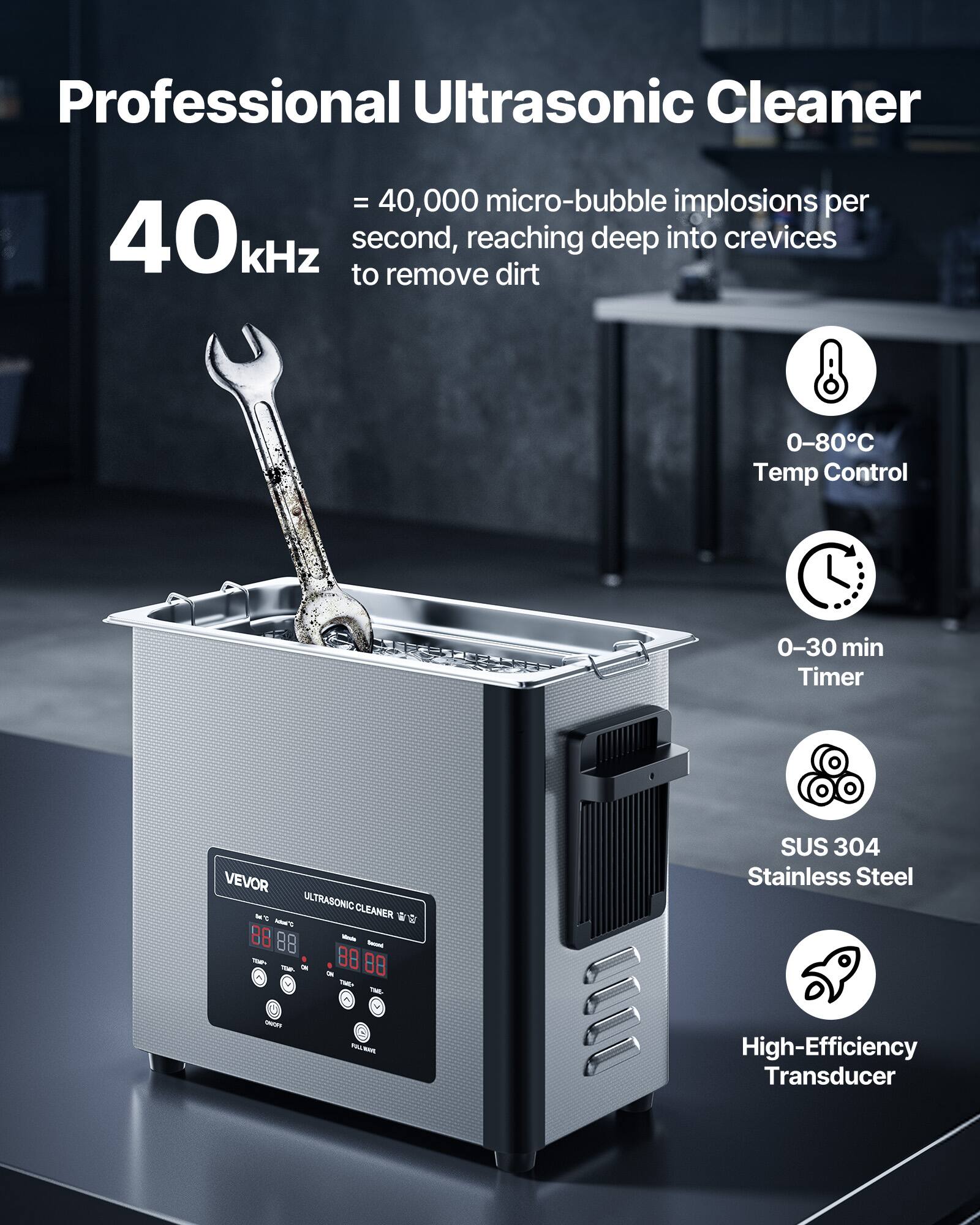 Professional Ultrasonic Cleaner

- 40,000 micro-bubble implosions per second, reaching deep into crevices to remove dirt
- 0-80°C Temp Control
- 0-30 min Timer
- SUS 304 Stainless Steel
- High-Efficiency Transducer