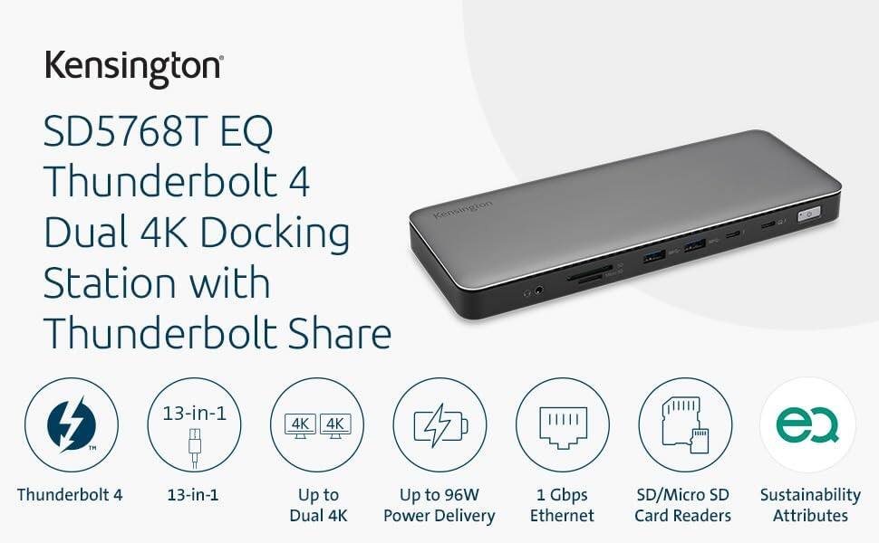 Kensington  
SD5768T EQ  
Thunderbolt 4 Dual 4K Docking Station with Thunderbolt Share  

- Thunderbolt 4  
- 13-in-1  
- Up to Dual 4K  
- Up to 96W Power Delivery  
- 1 Gbps Ethernet  
- SD/Micro SD Card Readers  
- Sustainability Attributes