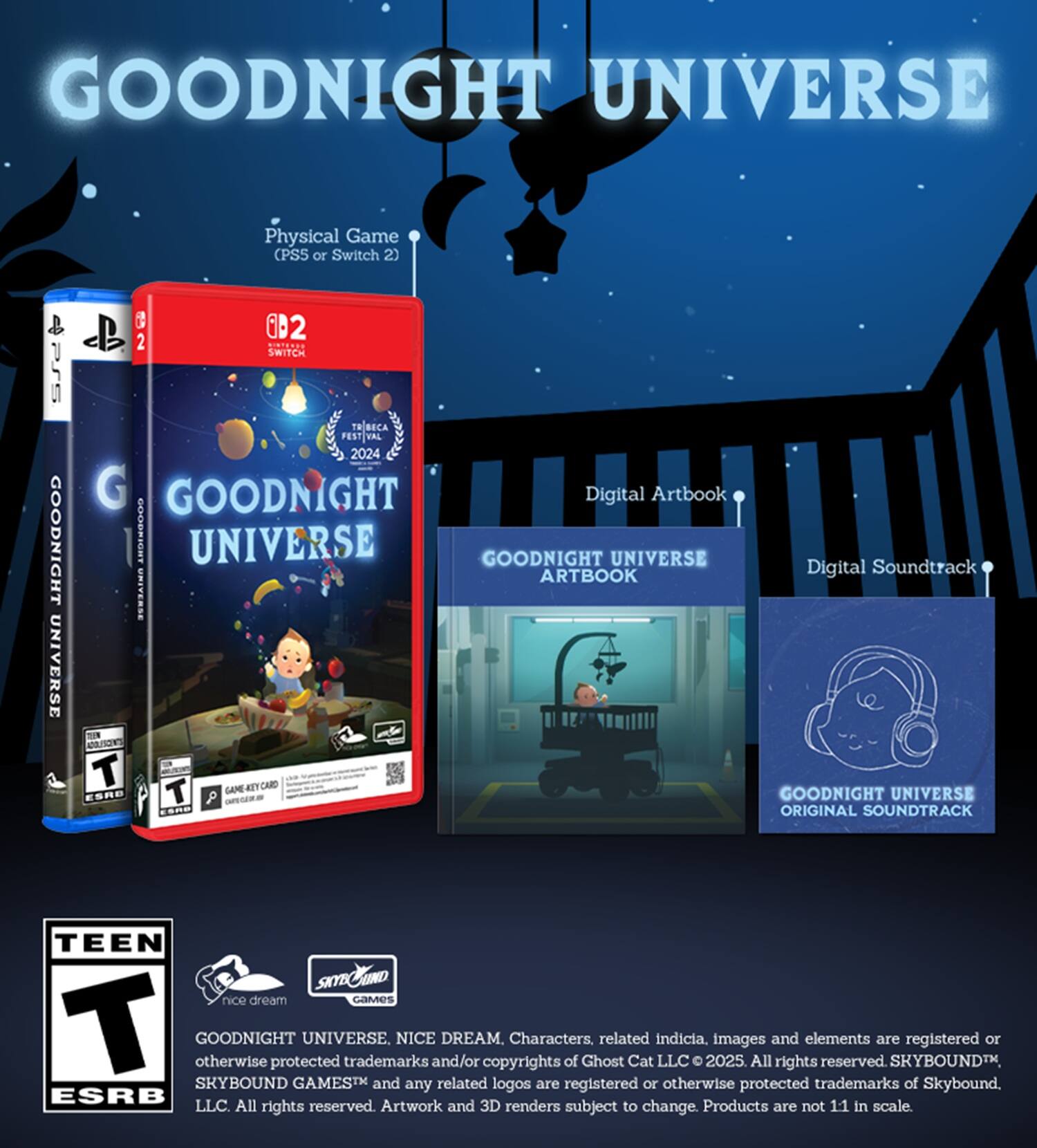 **GOODNIGHT UNIVERSE**

- **Physical Game** (PS5 or Switch 2)
  - PSS GOODNIGHT UNIVERSE
  - 3D B 2 SWITCH
  - T ECA PEST VAL 2024
  - GOODNIGHT

- **Digital Artbook**
  - GOODNIGHT UNIVERSE ARTBOOK

- **Digital Soundtrack**
  - GOODNIGHT UNIVERSE ORIGINAL SOUNDTRACK

**TEEN**  
ESRB

**nice dream**  
SKYBOUND GAMES™

**GOODNIGHT UNIVERSE, NICE DREAM, Characters, related indicia, images and elements are registered or otherwise protected trademarks and/or copyrights of Ghost Cat LLC © 2025. All rights reserved. Artwork and 3D renders subject to change. Products are not 1:1 in scale.**

**SKYBOUND GAMES™ and any related logos are registered or otherwise protected trademarks of Skybound, LLC. All rights reserved.**