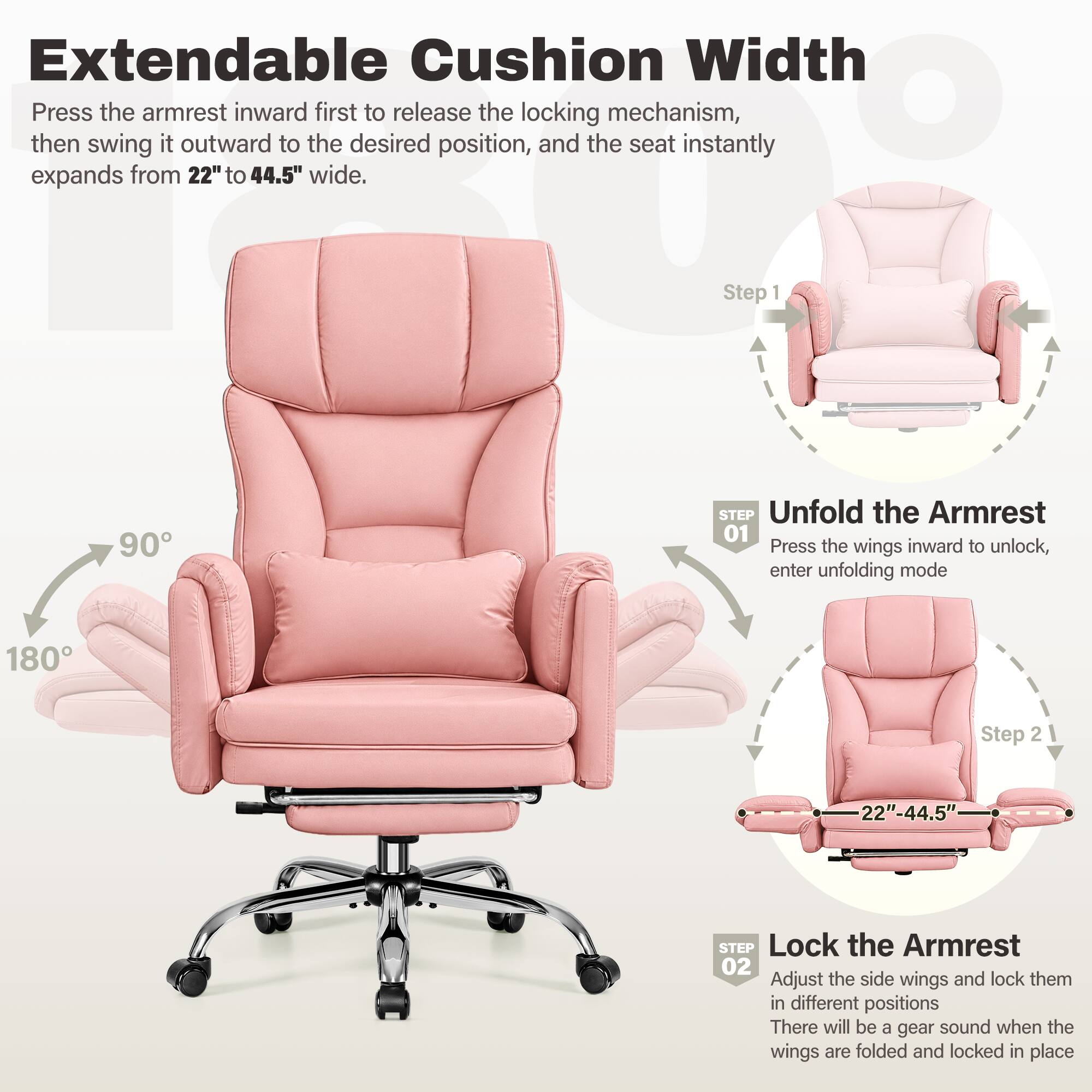 Extendable Cushion Width  
Press the armrest inward first to release the locking mechanism, then swing it outward to the desired position, and the seat instantly expands from 22" to 44.5" wide.

Step 1  
90°  
STEP Unfold the Armrest 01  
Press the wings inward to unlock, enter unfolding mode

Step 2  
180°  
22"-44.5"  
STEP Lock the Armrest 02  
Adjust the side wings and lock them in different positions  
There will be a gear sound when the wings are folded and locked in place