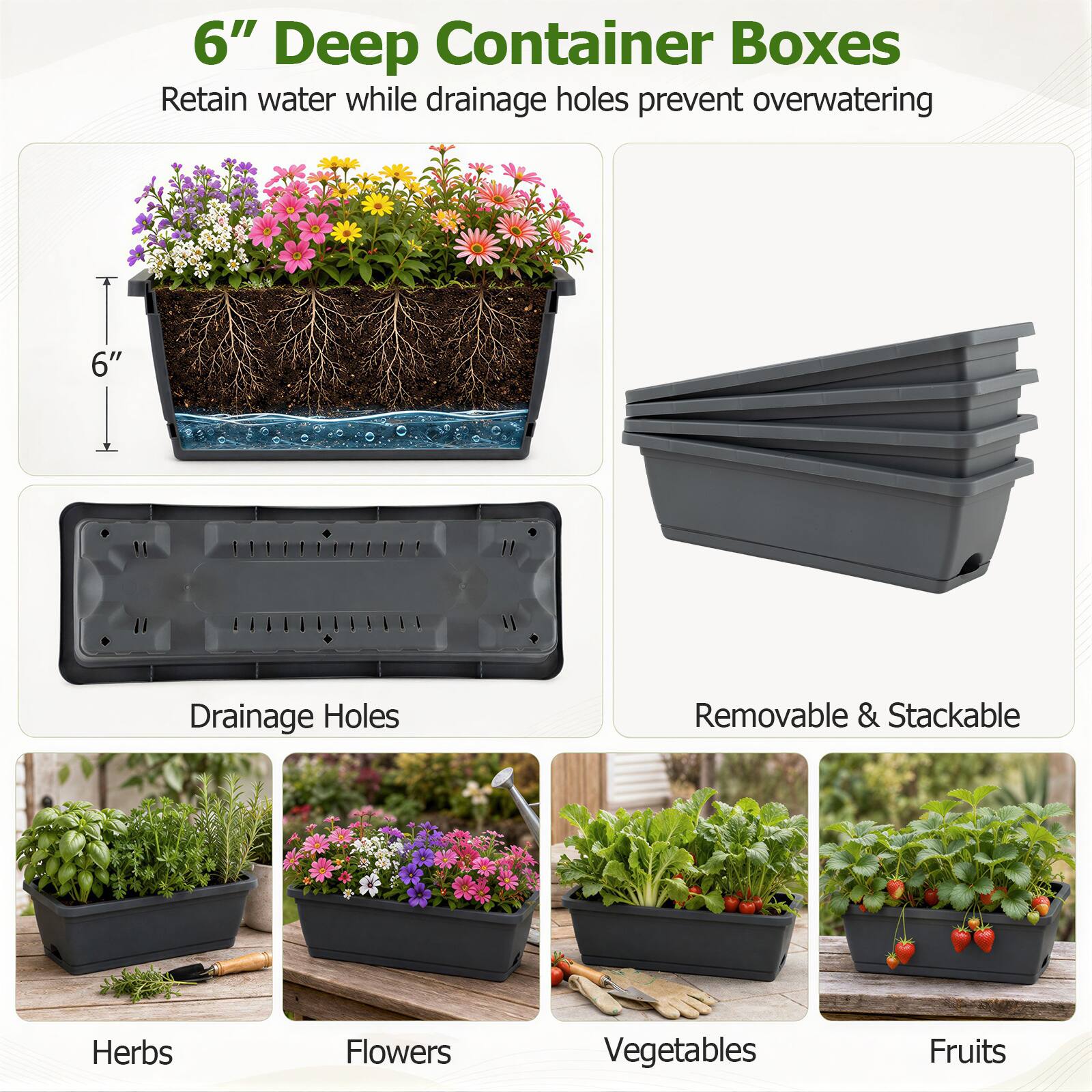 6" Deep Container Boxes Retain water while drainage holes prevent overwatering

6" Drainage Holes

Removable & Stackable

Herbs Flowers Vegetables Fruits