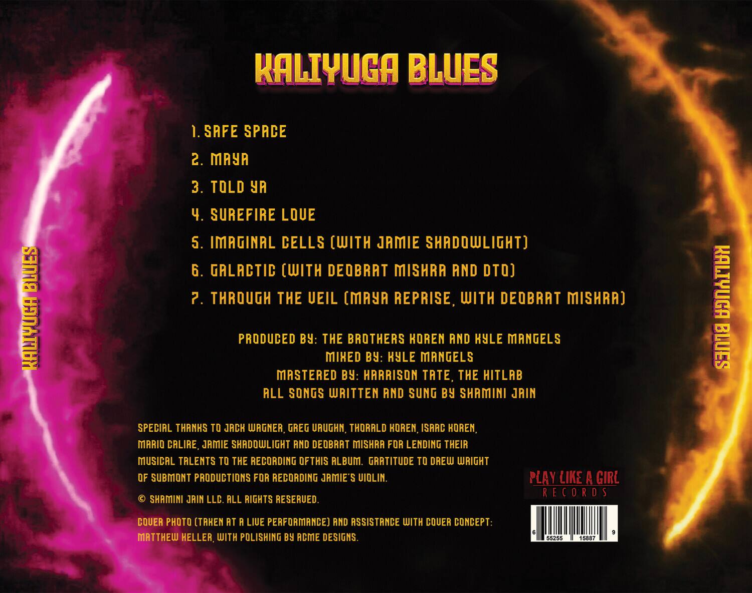KALIYUGA BLUES

1. SAFE SPACE  
2. MAYA  
3. TOLD YA  
4. SUREFIRE LOVE  
5. IMAGINAL CELLS (WITH JAMIE SHADOWLIGHT)  
6. GALACTIC (WITH DEOBRAT MISHRA AND DTO)  
7. THROUGH THE VEIL (MAYA REPRISE, WITH DEOBRAT MISHRA)  

PRODUCED BY: THE BROTHERS HOREN AND KYLE MANGELS  
MIXED BY: KYLE MANGELS  
MASTERED BY: HARRISON TATE, THE HITLAB  
ALL SONGS WRITTEN AND SUNG BY SHAMINI JAIN  

SPECIAL THANKS TO JACK WAGNER, GREG URUGHN, THORALD HOREN, ISAAC HOREN, MARIO CALIRE, JAMIE SHADOWLIGHT AND DEOBRAT MISHRA FOR LENDING THEIR MUSICAL TALENTS TO THE RECORDING OF THIS ALBUM. GRATITUDE TO DREW WRIGHT OF SUBMONT PRODUCTIONS FOR RECORDING JAMIE'S VIOLIN.  

© SHAMINI JAIN