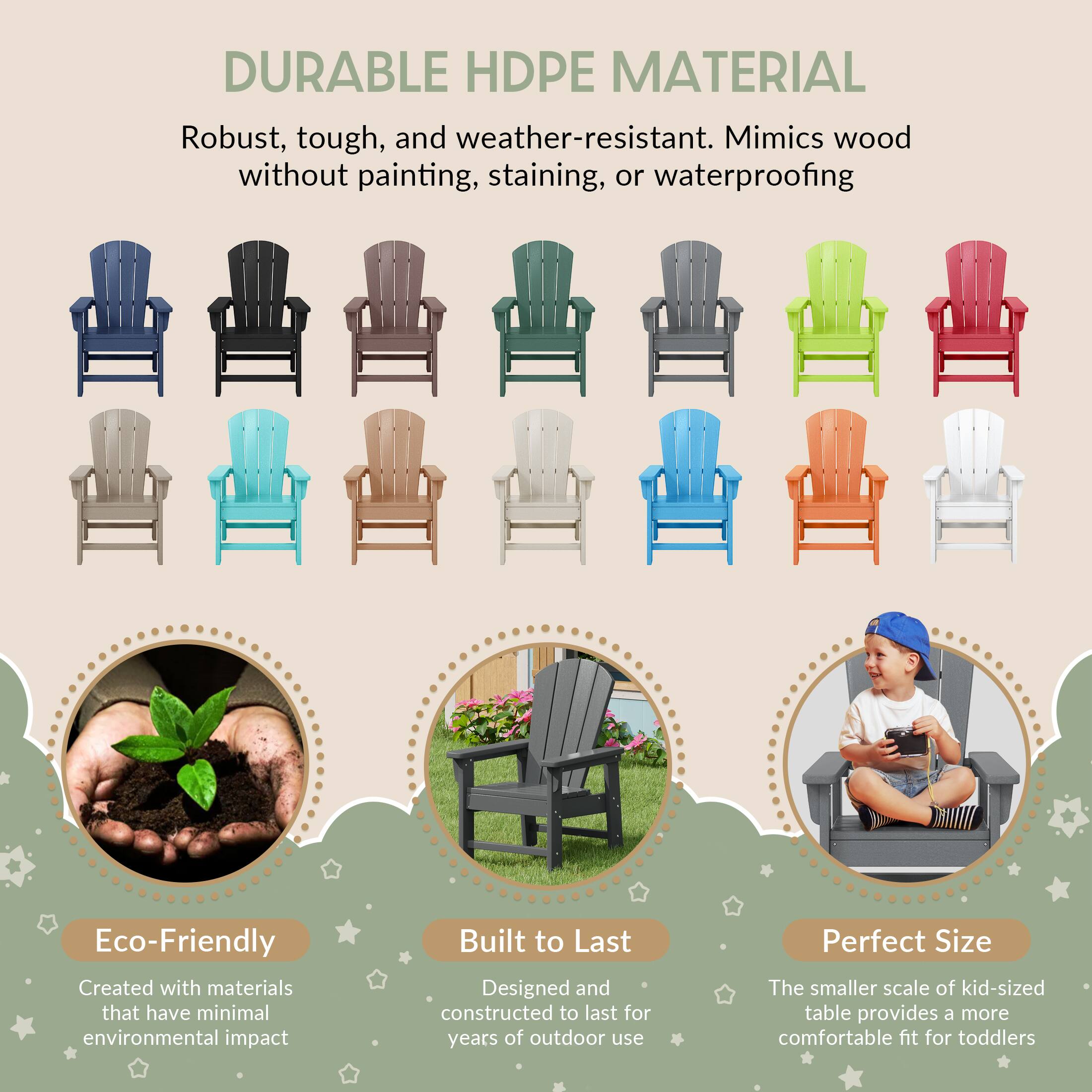 DURABLE HDPE MATERIAL

Robust, tough, and weather-resistant. Mimics wood without painting, staining, or waterproofing

Eco-Friendly
Created with materials that have minimal environmental impact

Built to Last
Designed and constructed to last for years of outdoor use

Perfect Size
The smaller scale of kid-sized table provides a more comfortable fit for toddlers