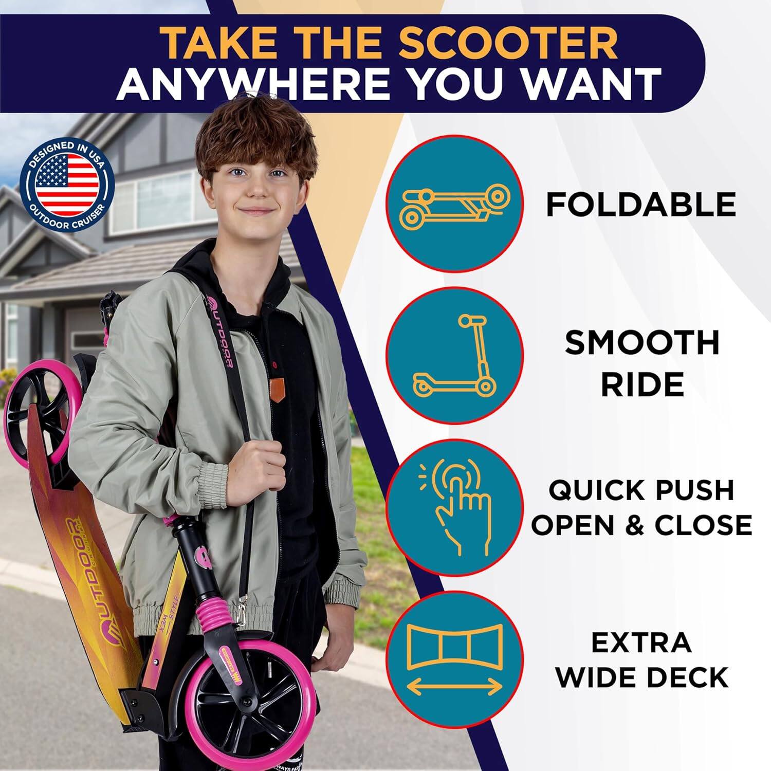 TAKE THE SCOOTER ANYWHERE YOU WANT

- FOLDABLE
- SMOOTH RIDE
- QUICK PUSH OPEN & CLOSE
- EXTRA WIDE DECK

DESIGNED IN USA
OUTDOOR CRUISER