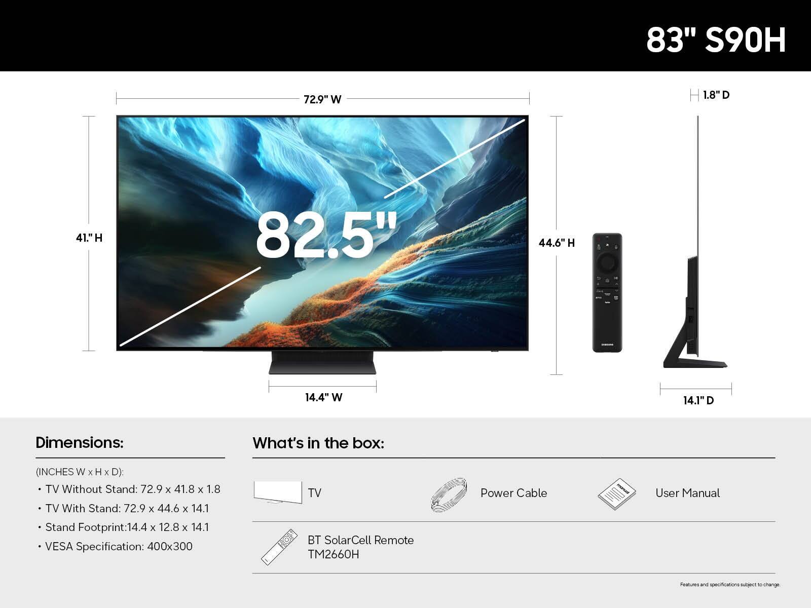 83" S90H

Dimensions:
- TV Without Stand: 72.9" W x 41.8" H x 1.8" D
- TV With Stand: 72.9" W x 44.6" H x 14.1" D
- Stand Footprint: 14.4" W x 12.8" D x 14.1" H
- VESA Specification: 400x300

What's in the box:
- TV
- BT SolarCell Remote TM2660H
- Power Cable
- User Manual

Features and specifications subject to change.