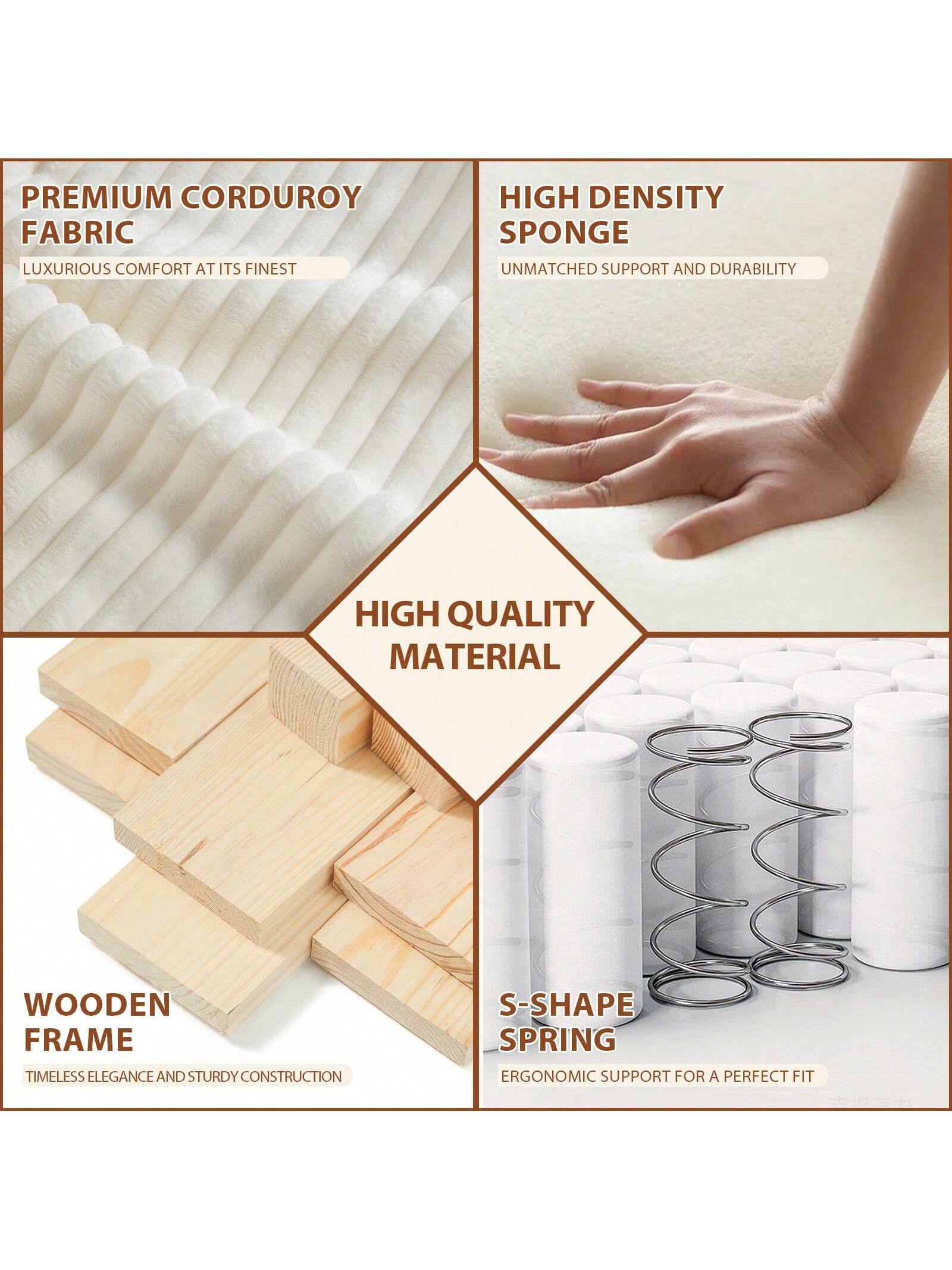PREMIUM CORDUROY FABRIC  
LUXURIOUS COMFORT AT ITS FINEST  

HIGH DENSITY SPONGE  
UNMATCHED SUPPORT AND DURABILITY  

WOODEN FRAME  
TIMELESS ELEGANCE AND STURDY CONSTRUCTION  

S-SHAPE SPRING  
ERGONOMIC SUPPORT FOR A PERFECT FIT  

HIGH QUALITY MATERIAL