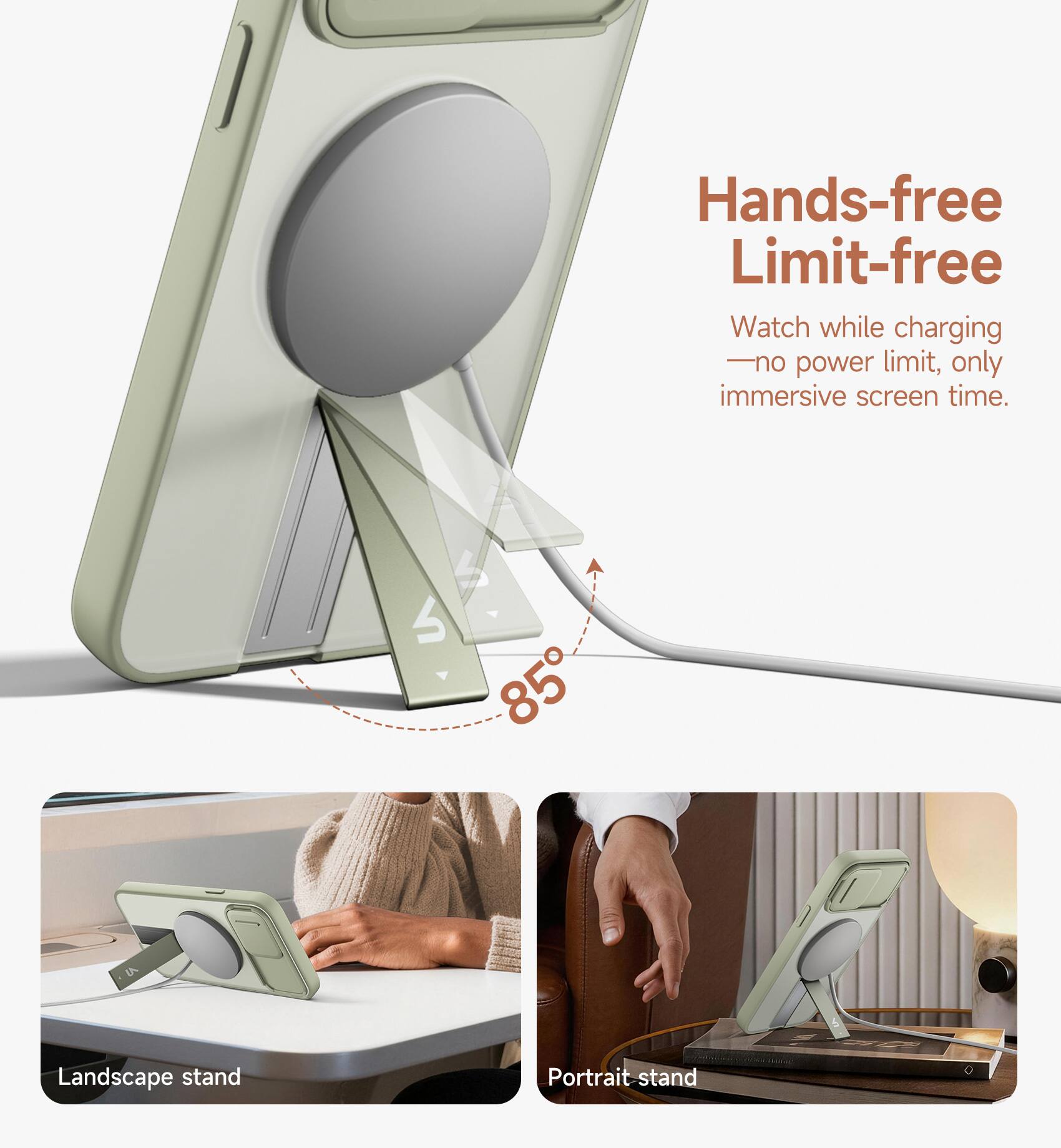 Hands-free Limit-free  
Watch while charging - no power limit, only immersive screen time.  
S 85° Landscape stand Portrait stand