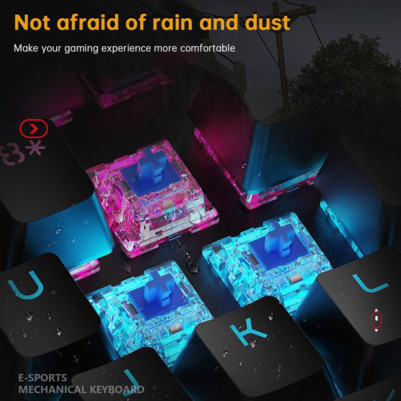 Not afraid of rain and dust  
Make your gaming experience more comfortable  

E-SPORTS MECHANICAL KEYBOARD