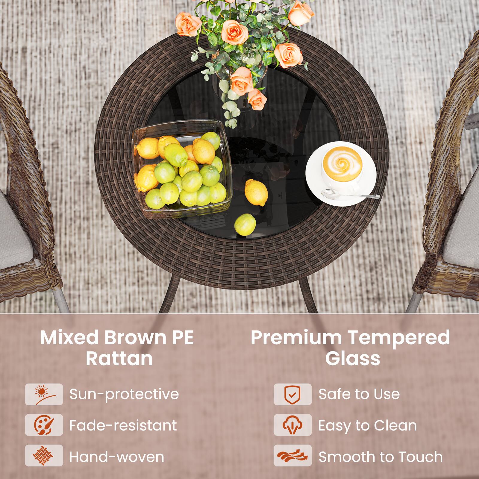 Mixed Brown PE Rattan  
- Sun-protective  
- Fade-resistant  
- Hand-woven  

Premium Tempered Glass  
- Safe to Use  
- Easy to Clean  
- Smooth to Touch