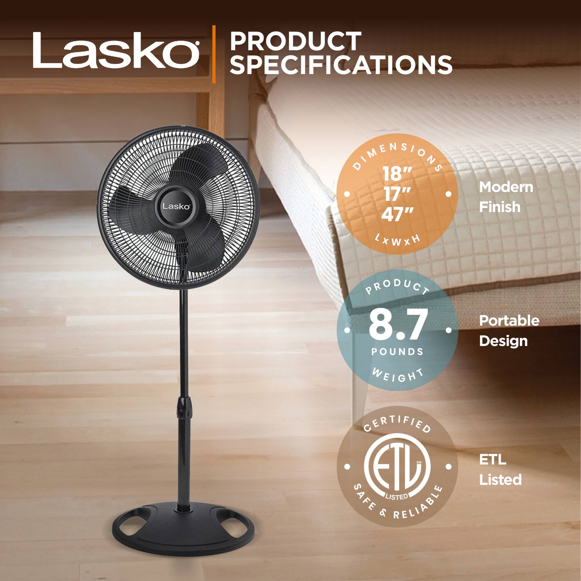 Lasko  
PRODUCT SPECIFICATIONS  

- DIMENSIONS: 18" x 17" x 47" (LxWxH)  
- Modern Finish  
- PRODUCT WEIGHT: 8.7 POUNDS  
- Portable Design  
- CERTIFIED ETL Listed  
- SAFE & RELIABLE