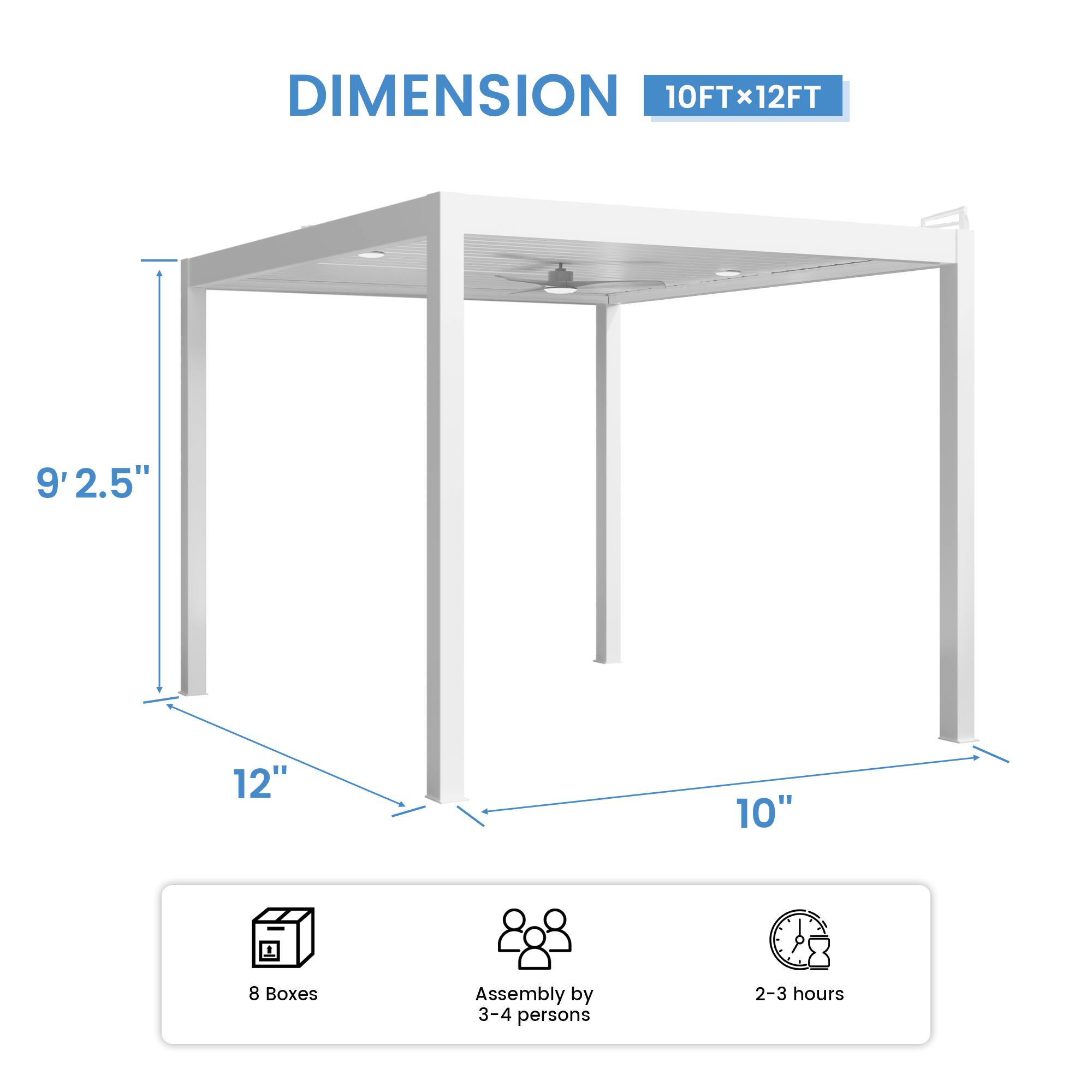 DIMENSION 10FT x 12FT  
9'2.5"  
12"  
10"  
8 Boxes  
Assembly by 3-4 persons  
2-3 hours