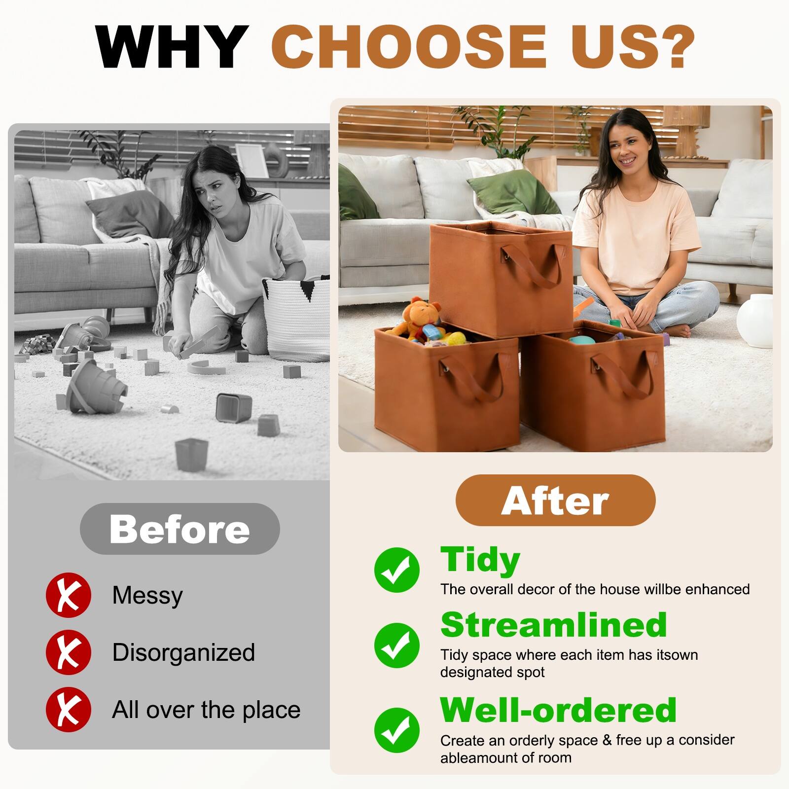 WHY CHOOSE US?

Before
- Messy
- Disorganized
- All over the place

After
- Tidy
  - The overall decor of the house will be enhanced
- Streamlined
  - Tidy space where each item has its own designated spot
- Well-ordered
  - Create an orderly space & free up a considerable amount of room