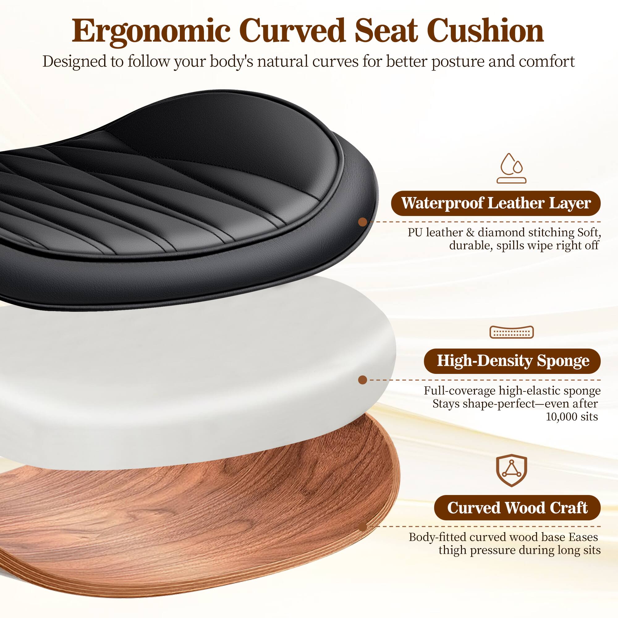Ergonomic Curved Seat Cushion  
Designed to follow your body's natural curves for better posture and comfort

- Waterproof Leather Layer  
  PU leather & diamond stitching  
  Soft, durable, spills wipe right off

- High-Density Sponge  
  Full-coverage high-elastic sponge  
  Stays shape-perfect—even after 10,000 sits

- Curved Wood Craft  
  Body-fitted curved wood base  
  Eases thigh pressure during long sits